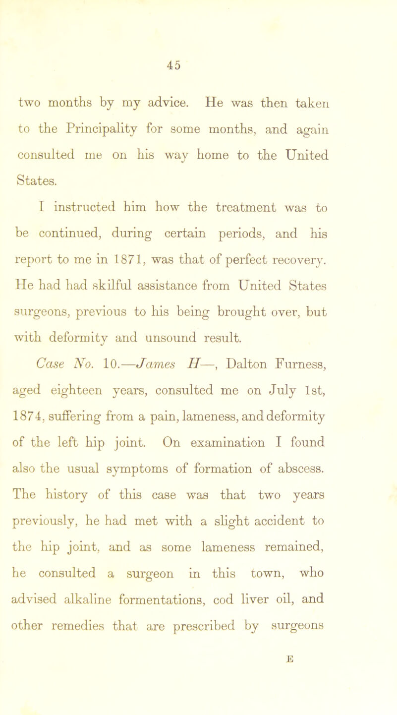 two months by my advice. He was then taken to the Principality for some months, and again consulted me on his way home to the United States. I instructed him how the treatment was to be continued, during certain periods, and his report to me in 1871, was that of perfect recovery. He had had skilful assistance from United States surgeons, previous to his being brought over, but with deform it v and unsound result. J Case No. 10.—James H—, Dalton Furness, aged eighteen years, consulted me on July 1st, 1874, suffering from a pain, lameness, and deformity of the left hip joint. On examination I found also the usual symptoms of formation of abscess. The history of this case was that two years previously, he had met with a slight accident to the hip joint, and as some lameness remained, he consulted a surgeon in this town, who advised alkaline formentations, cod liver oil, and other remedies that are prescribed by surgeons E