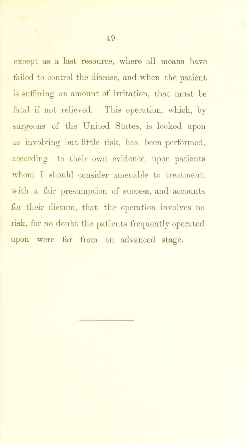except as a last resource, where all means have failed to control the disease, and when the patient is suffering an amount of irritation, that must be fatal if not relieved. This operation, which, by surgeons of the United States, is looked upon as involving but little risk, has been performed, according to their own evidence, upon patients whom I should consider amenable to treatment, with a fair presumption of success, and accounts for their dictum, that the operation involves no risk, for no doubt the patients frequently operated upon were far from an advanced stage.