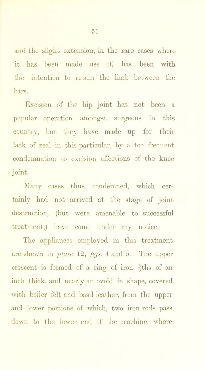and the slight extension, in the rare cases where it has been made use of, has been with the intention to retain the limb between the bars. Excision of the hip joint has not been a popular operation amongst surgeons in this country, but they have made up for their lack of zeal in this particular, by a too frequent condemnation to excision affections of the knee joint. Many cases thus condemned, which cer- tainly had not arrived at the stage of joint destruction, (but were amenable to successful treatment,) have come under my notice. The appliances employed in this treatment are shewn in plate 12, Jigs. 4 and 5. The upper crescent is formed of a ring of iron -fths of an inch thick, and nearly an ovoid in shape, covered with boiler felt and basil leather, from the upper and lower portions of which, two iron rods pass down to the lower end of the machine, where