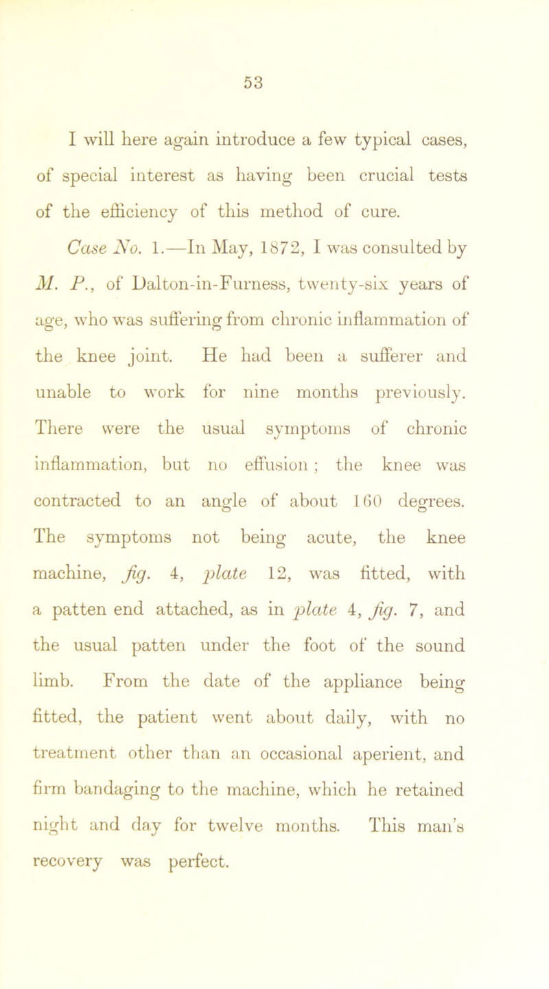 I will here again introduce a few typical cases, of special interest as having been crucial tests of the efficiency of this method of cure. Case No. 1.—In May, 1872, I was consulted by M. P., of Dal ton-in-Furness, twenty-six years of age, who was suffering from chronic inflammation of the knee joint. He had been a sufferer and unable to work for nine months previously. There were the usual symptoms of chronic inflammation, but no effusion ; the knee was contracted to an angle of about 160 degrees. The symptoms not being acute, the knee machine, Jig. 4, plate 12, was fitted, with a patten end attached, as in plate 4, Jig. 7, and the usual patten under the foot of the sound limb. From the date of the appliance being fitted, the patient went about daily, with no treatment other than an occasional aperient, and firm bandaging to the machine, which he retained night and day for twelve months. This man's recovery was perfect.