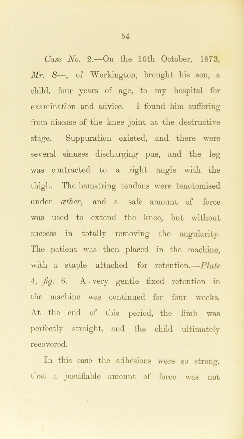 Case No. 2.—On the 10th October, 1873, Mr. S—, of Workington, brought his son, a child, four years of age, to my hospital for examination and advice. I found him suffering from disease of the knee joint at the destructive stage. Suppuration existed, and there were several sinuses discharging pus, and the leg was contracted to a right angle with the thigh. The hamstring tendons were tenotomised under (ether, and a safe amount of force was used to extend the knee, but without success in totally removing the angularity. The patient was then placed in the machine, with a staple attached for retention.—Plate 4, fig. 6. A . very gentle fixed retention in the machine was continued for four weeks. At the end of this period, the limb wns perfectly straight, and the child ultimately recovered. In this case the adhesions were so strong, c 7 that a justifiable amount of force was not