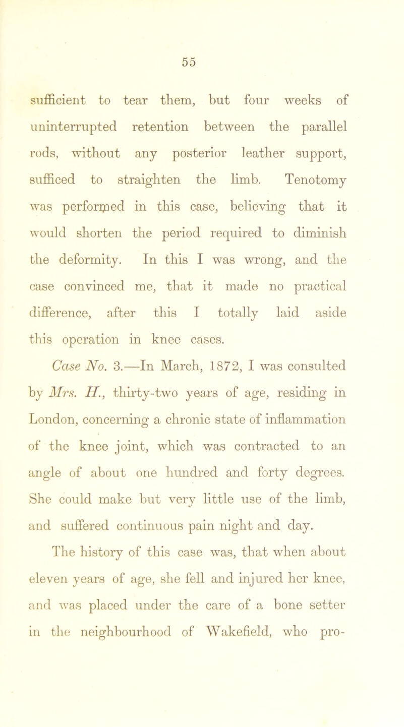 sufficient to tear them, but four weeks of uninterrupted retention between the parallel rods, without any posterior leather support, sufficed to straighten the limb. Tenotomy was performed in this case, believing that it would shorten the period required to diminish the deformity. In this I was wrong, and the case convinced me, that it made no practical difference, after this I totally laid aside this operation in knee cases. Case No. 3.—In March, 1872, I was consulted by Mrs. II, thirty-two years of age, residing in London, concerning a chronic state of inflammation of the knee joint, which was contracted to an angle of about one hundred and forty degrees. She could make but very little use of the limb, and suffered continuous pain night and day. The history of this case was, that when about eleven years of age, she fell and injured her knee, and was placed under the care of a bone setter in the neighbourhood of Wakefield, who pro-