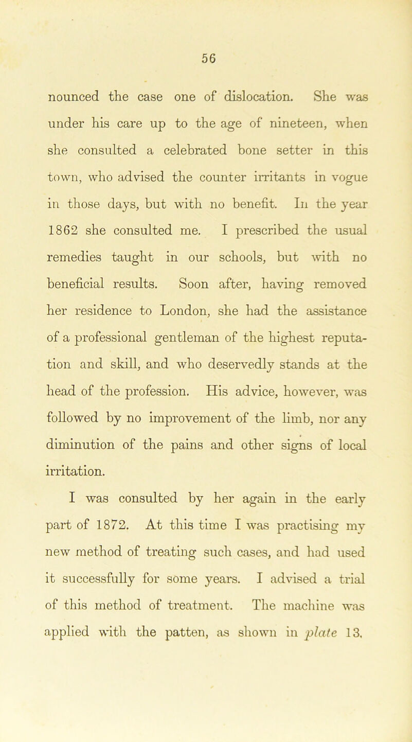 nounced the case one of dislocation. She was under his care up to the age of nineteen, when she consulted a celebrated bone setter in this town, who advised the counter irritants in vogue in those days, but with no benefit. In the year 1862 she consulted me. I prescribed the usual remedies taught in our schools, but with no beneficial results. Soon after, having removed her residence to London, she had the assistance of a professional gentleman of the highest reputa- tion and skill, and who deservedly stands at the head of the profession. His advice, however, was followed by no improvement of the limb, nor any diminution of the pains and other signs of local irritation. I was consulted by her again in the early part of 1872. At this time I was practising my new method of treating such cases, and had used it successfully for some years. I advised a trial of this method of treatment. The machine was applied with the patten, as shown in plate 13.