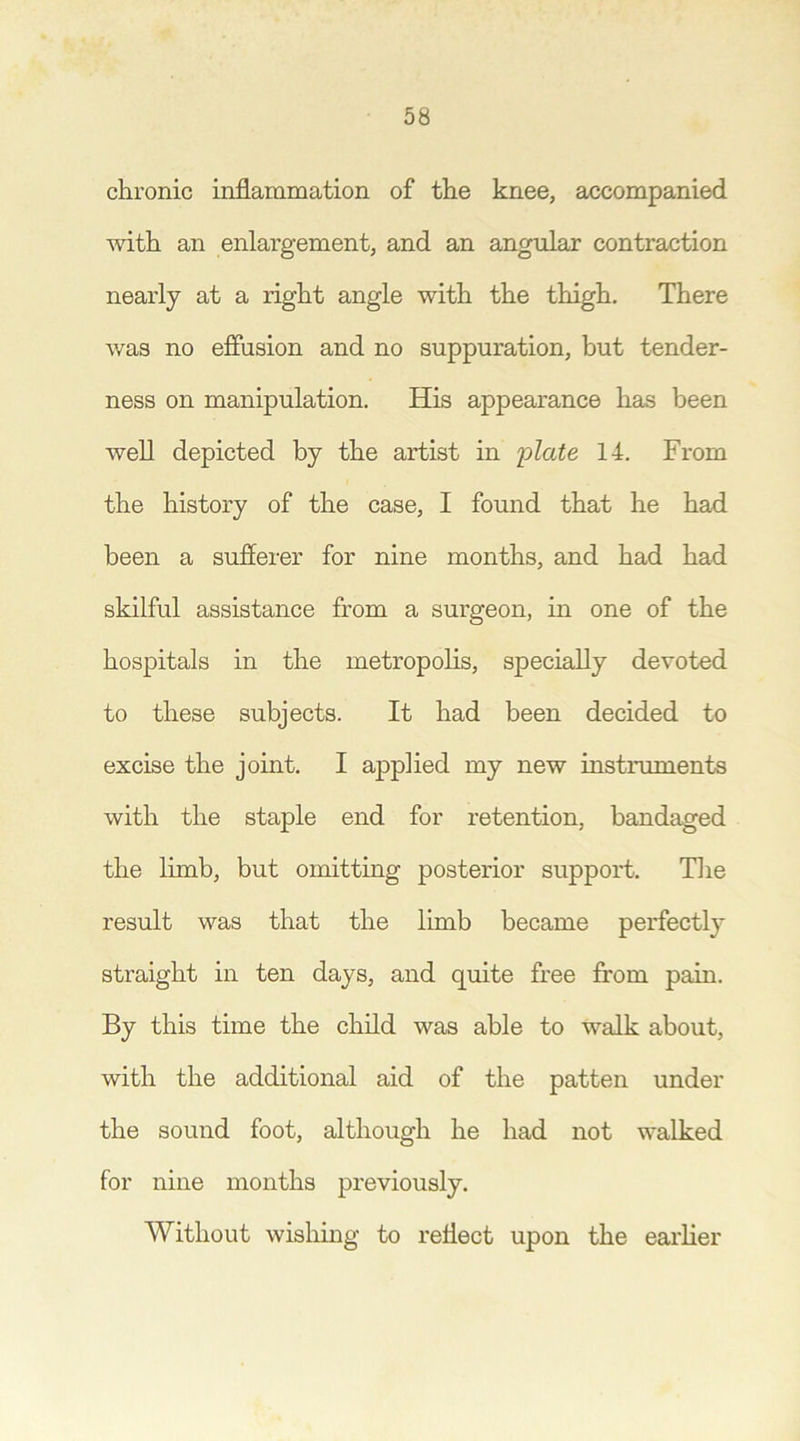 chronic inflammation of the knee, accompanied with an enlargement, and an angular contraction nearly at a right angle with the thigh. There was no effusion and no suppuration, but tender- ness on manipulation. His appearance has been well depicted by the artist in plate 14. From the history of the case, I found that he had been a sufferer for nine months, and had had skilful assistance from a surgeon, in one of the hospitals in the metropolis, specially devoted to these subjects. It had been decided to excise the joint. I applied my new instruments with the staple end for retention, bandaged the limb, but omitting posterior support. The result was that the limb became perfectly straight in ten days, and quite free from pain. By this time the child was able to walk about, with the additional aid of the patten under the sound foot, although he had not walked for nine months previously. Without wishing to reflect upon the earlier