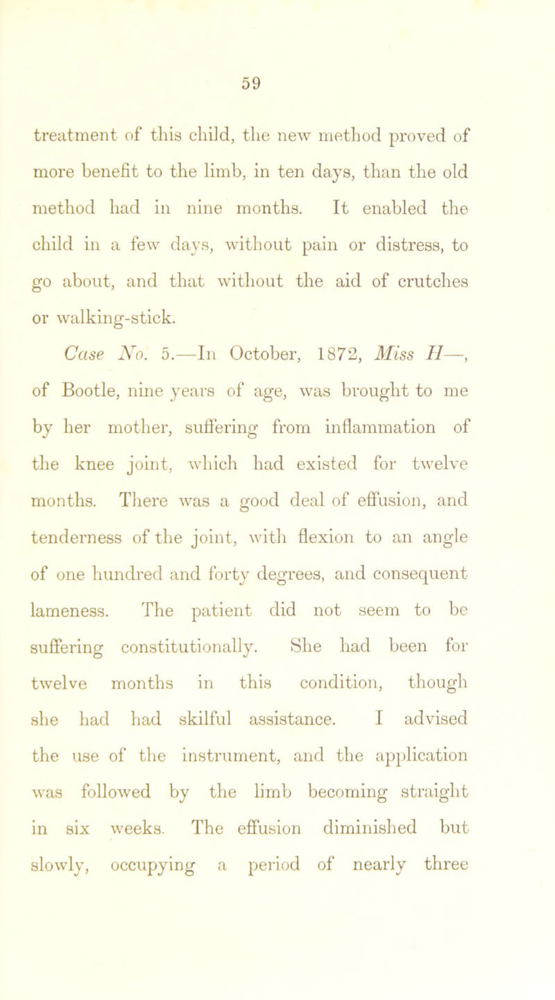 treatment of this child, the new method proved of more benefit to the limb, in ten days, than the old method had in nine months. It enabled the child in a few days, without pain or distress, to go about, and that without the aid of crutches or walking-stick. Case No. 5.—In October, 1872, Miss II—, of Bootle, nine years of age, was brought to me by her mother, suffering from inflammation of the knee joint, which had existed for twelve months. There was a good deal of effusion, and tenderness of the joint, with flexion to an angle of one hundred and forty degrees, and consequent lameness. The patient did not seem to be suffering constitutionally. She had been for twelve months in this condition, though she had had skilful assistance. I advised the use of the instrument, and the application was followed by the limb becoming straight in six weeks. The effusion diminished but slowly, occupying a period of nearly three