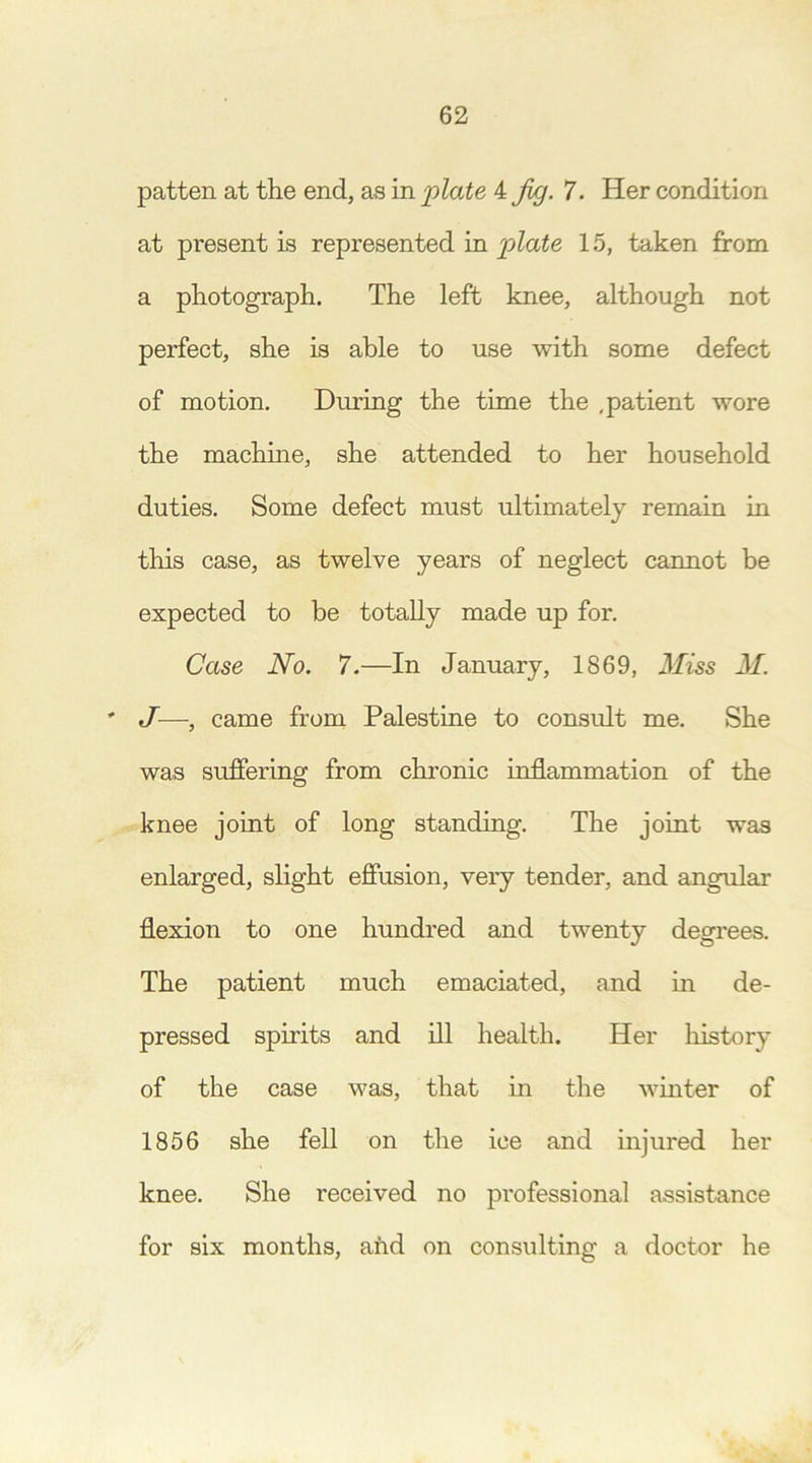 patten at the end, as in plate 4 Jig. 7. Her condition at present is represented in plate 15, taken from a photograph. The left knee, although not perfect, she is able to use with some defect of motion. During the time the ,patient wore the machine, she attended to her household duties. Some defect must ultimately remain in this case, as twelve years of neglect cannot be expected to be totally made up for. Case No. 7.—In January, 1869, Miss M. ' J—, came from Palestine to consult me. She was suffering from chronic inflammation of the knee joint of long standing. The joint was enlarged, slight effusion, very tender, and angular flexion to one hundred and twenty degrees. The patient much emaciated, and in de- pressed spirits and ill health. Her history of the case was, that in the winter of 1856 she fell on the ice and injured her knee. She received no professional assistance for six months, and on consulting a doctor he