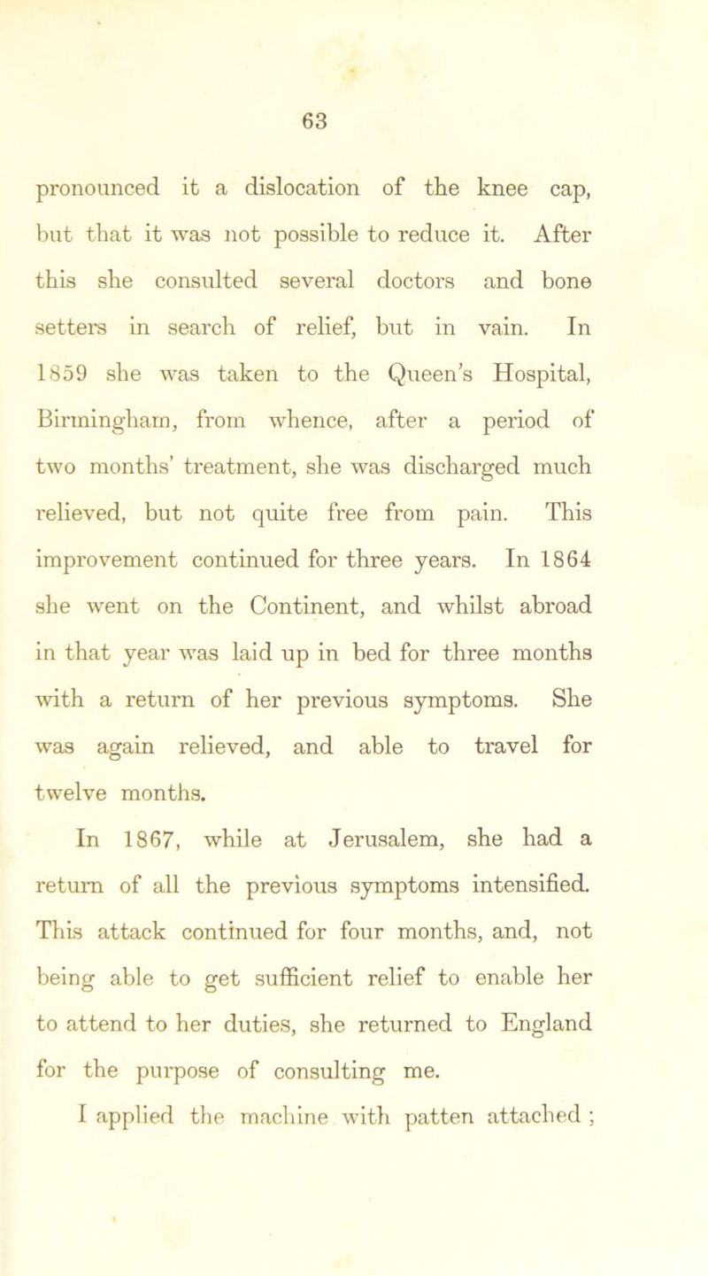 pronounced it a dislocation of the knee cap, but that it was not possible to reduce it. After this she consulted several doctors and bone setters in search of relief, but in vain. In 1859 she was taken to the Queens Hospital, Birmingham, from whence, after a period of two months’ treatment, she was discharged much relieved, but not quite free from pain. This improvement continued for three years. In 1864 she went on the Continent, and whilst abroad in that year was laid up in bed for three months with a return of her previous symptoms. She was again relieved, and able to travel for twelve months. In 1867, while at Jerusalem, she had a return of all the previous symptoms intensified. This attack continued for four months, and, not being able to get sufficient relief to enable her to attend to her duties, she returned to England for the purpose of consulting me. I applied the machine with patten attached ;