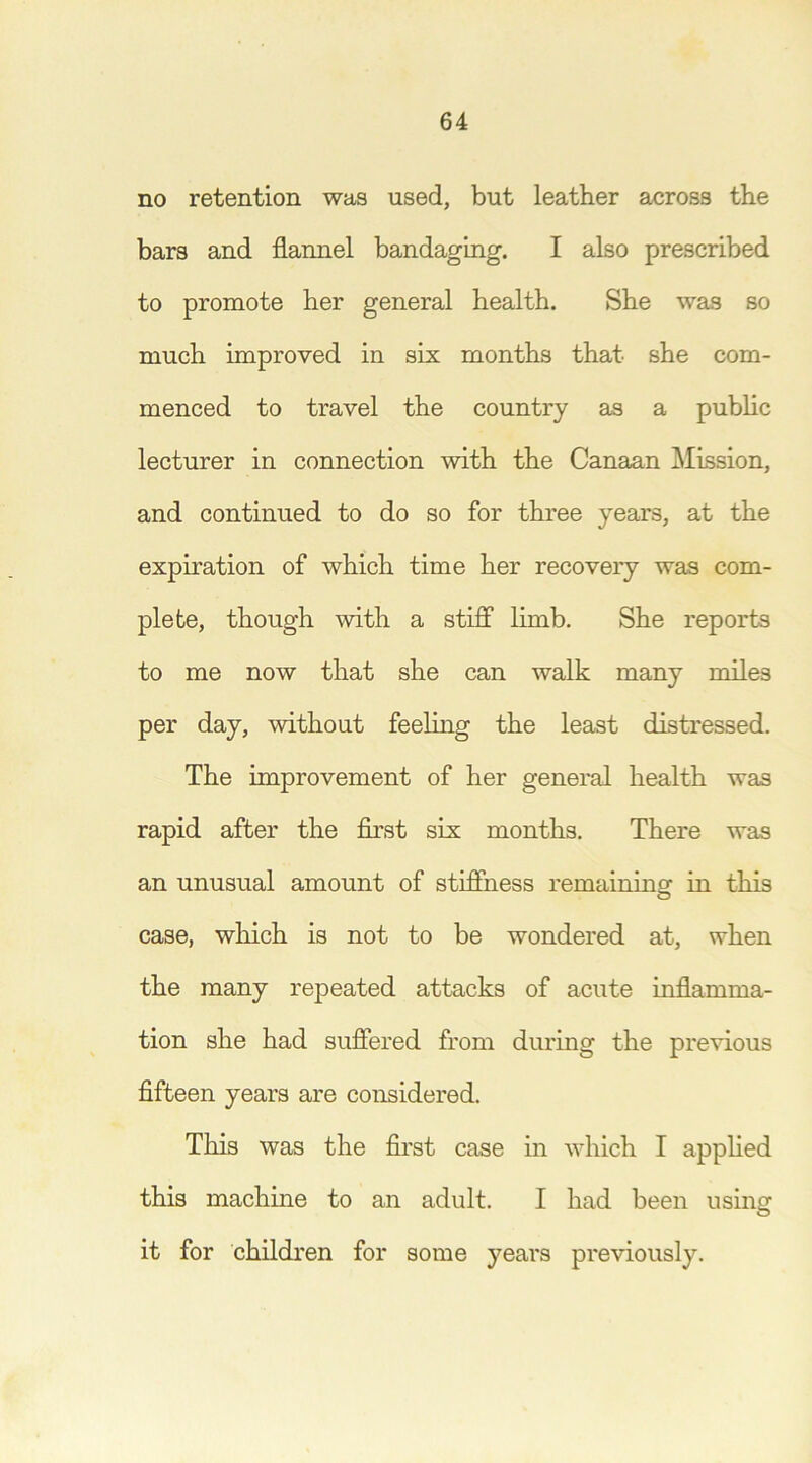 no retention was used, but leather across the bars and flannel bandaging. I also prescribed to promote her general health. She was so much improved in six months that she com- menced to travel the country as a public lecturer in connection with the Canaan Mission, and continued to do so for three years, at the expiration of which time her recovery was com- plete, though with a stiff limb. She reports to me now that she can walk many miles per day, without feeling the least distressed. The improvement of her general health was rapid after the first six months. There was an unusual amount of stiffness remaining1 in this case, winch is not to be wondered at, when the many repeated attacks of acute inflamma- tion she had suffered from during the previous fifteen years are considered. This was the first case in which I applied this machine to an adult. I had been using it for children for some years previously.
