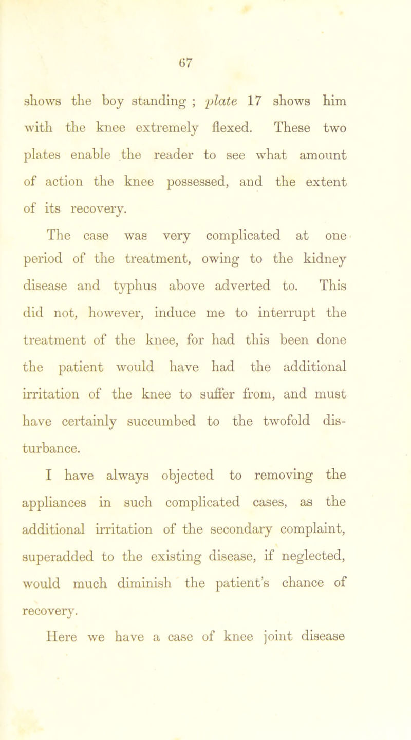 shows the boy standing ; plate 17 shows him with the knee extremely flexed. These two plates enable the reader to see what amount of action the knee possessed, and the extent of its recovery. The case was very complicated at one period of the treatment, owing to the kidney disease and typhus above adverted to. This did not, however, induce me to interrupt the treatment of the knee, for had this been done the patient would have had the additional irritation of the knee to suffer from, and must have certainly succumbed to the twofold dis- turbance. I have always objected to removing the appliances in such complicated cases, as the additional irritation of the secondary complaint, superadded to the existing disease, if neglected, would much diminish the patient’s chance of recovery. Here we have a case of knee joint disease