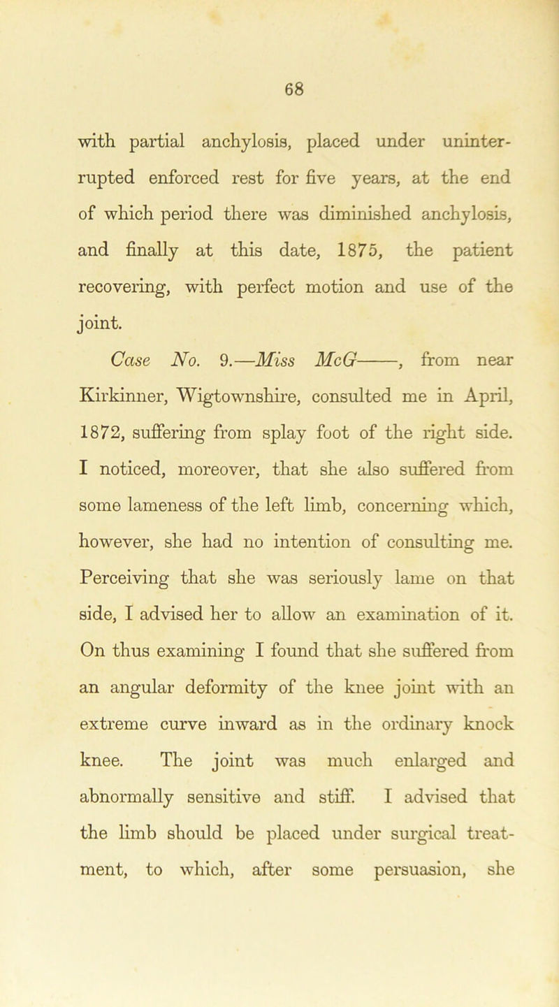 with partial anchylosis, placed under uninter- rupted enforced rest for five years, at the end of which period there was diminished anchylosis, and finally at this date, 1875, the patient recovering, with perfect motion and use of the joint. Case No. 9.—Miss McG , from near Kirkinner, Wigtownshire, consulted me in April, 1872, suffering from splay foot of the right side. I noticed, moreover, that she also suffered from some lameness of the left limb, concerning which, however, she had no intention of consulting me. Perceiving that she was seriously lame on that side, I advised her to allow an examination of it. On thus examining I found that she suffered from an angular deformity of the knee joint with an extreme curve inward as in the ordinary knock knee. The joint was much enlarged and abnormally sensitive and stiff. I advised that the limb should be placed under surgical treat- ment, to which, after some persuasion, she