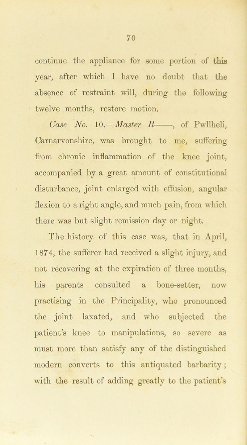 continue the appliance for some portion of this year, after which I have no doubt that the absence of restraint will, during the following twelve months, restore motion. Case No. 10.—Master R , of Pwllheli, Carnarvonshire, was brought to me, suffering from chronic inflammation of the knee joint, accompanied by a great amount of constitutional disturbance, joint enlarged with effusion, angular flexion to a right angle, and much pain, from which there was but slight remission day or night. The history of this case was, that in April, 1874, the sufferer had received a slight injury, and not recovering at the expiration of three months, his parents consulted a bone-setter, now practising in the Principality, who pronounced the joint laxated, and who subjected the patient’s knee to manipulations, so severe as must more than satisfy any of the distinguished modern converts to this antiquated barbarity; with the result of adding greatly to the patient’s