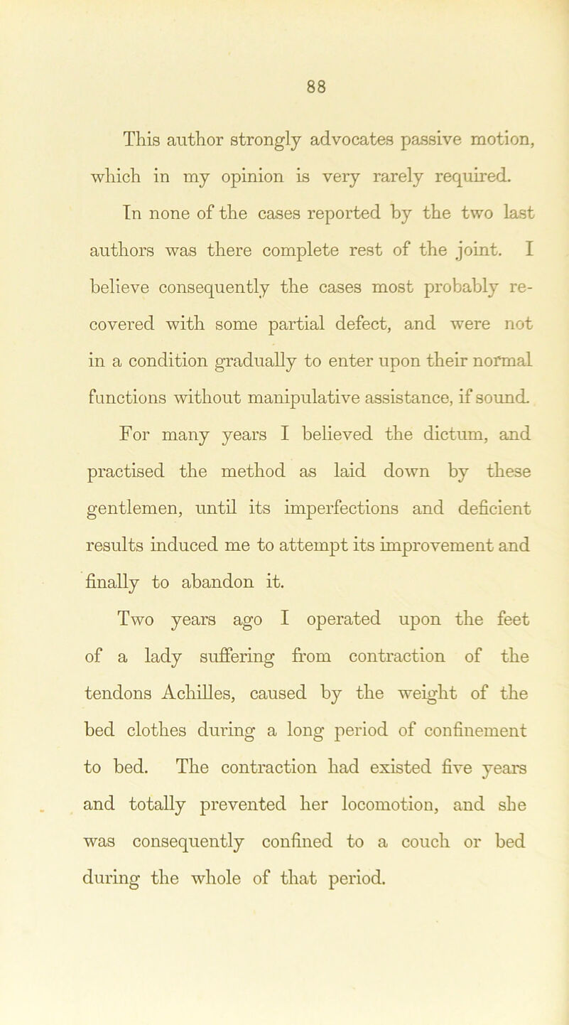 This author strongly advocates passive motion, which in my opinion is very rarely required. In none of the cases reported by the two last authors was there complete rest of the joint. I believe consequently the cases most probably re- covered with some partial defect, and were not in a condition gradually to enter upon their normal functions without manipulative assistance, if sound. For many years I believed the dictum, and practised the method as laid down by these gentlemen, until its imperfections and deficient results induced me to attempt its improvement and finally to abandon it. Two years ago I operated upon the feet of a lady suffering from contraction of the tendons Achilles, caused by the weight of the bed clothes during a long period of confinement to bed. The contraction had existed five years and totally prevented her locomotion, and she was consequently confined to a couch or bed during the whole of that period.