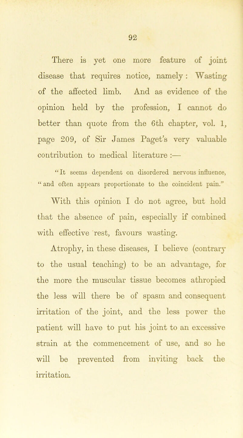 There is yet one more feature of joint disease that requires notice, namely: Wasting of the affected limb. And as evidence of the opinion held by the profession, I cannot do better than quote from the 6 th chapter, vol. 1, page 209, of Sir James Paget’s very valuable contribution to medical literature :— “ It seems dependent on disordered nervous influence, “ and often appears proportionate to the coincident pain.” With this opinion I do not agree, but hold that the absence of pain, especially if combined with effective rest, favours wasting. Atrophy, in these diseases, I believe (contrary to the usual teaching) to be an advantage, for the more the muscular tissue becomes athropied the less will there be of spasm and consequent irritation of the joint, and the less power the patient will have to put his joint to an excessive strain at the commencement of use, and so he will be prevented from inviting back the irritation.