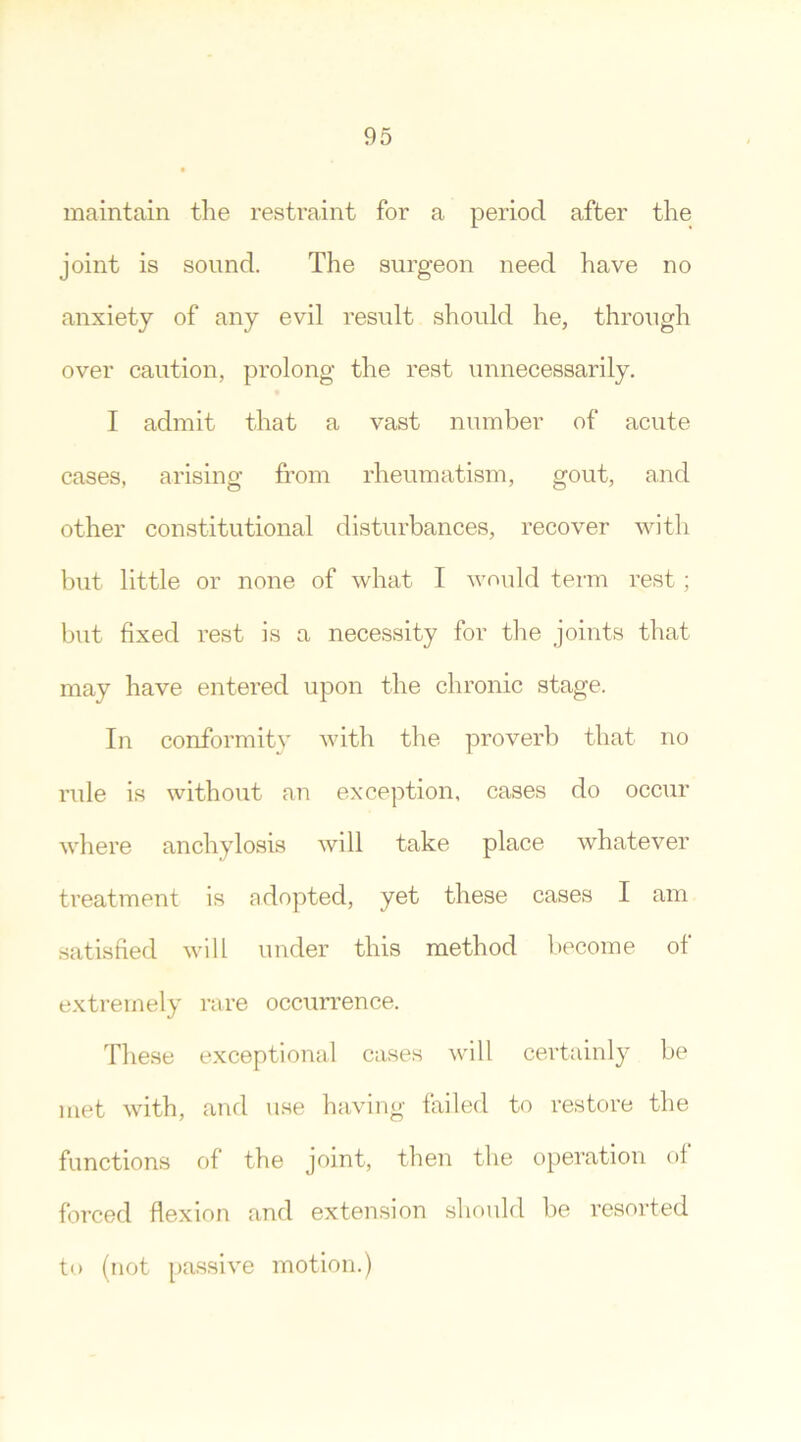 maintain the restraint for a period after the joint is sound. The surgeon need have no anxiety of any evil result should he, through over caution, prolong the rest unnecessarily. I admit that a vast number of acute cases, arising from rheumatism, gout, and other constitutional disturbances, recover with but little or none of what I would term rest; but fixed rest is a necessity for the joints that may have entered upon the chronic stage. In conformity with the proverb that no rule is without an exception, cases do occur where anchylosis will take place whatever treatment is adopted, yet these cases I am satisfied will under this method become of extremely rare occurrence. These exceptional cases will certainly be met with, and use having failed to restore the functions of the joint, then the operation of forced flexion and extension should be resorted to (not passive motion.)