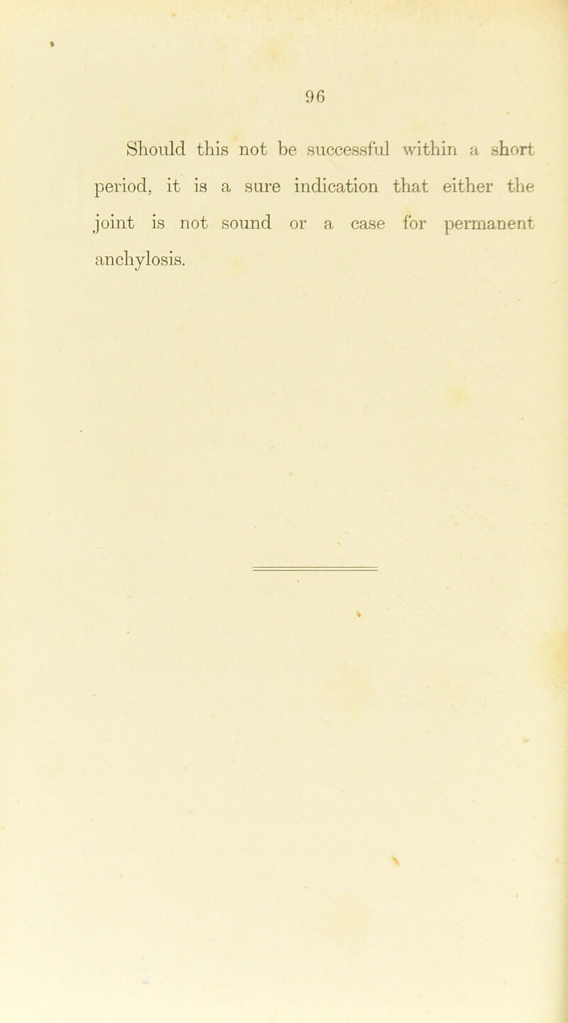 Should this not be successful within a short period, it is a sure indication that either the joint is not sound or a case for permanent anchylosis.