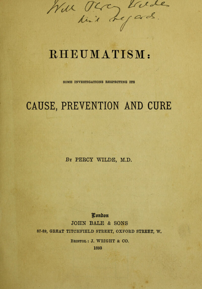/yUx (77r^ RHEUMATISM: SOME INVESTIGATIONS RESPECTING ITS CAUSE, PREVENTION AND CURE By PERCY WILDE, M.D. ffottirott JOHN BALE & SONS 87-89, GREAT TITCHFIELD STREET, OXFORD STREET, W. Bristol : J. WRIGHT & CO. 1893