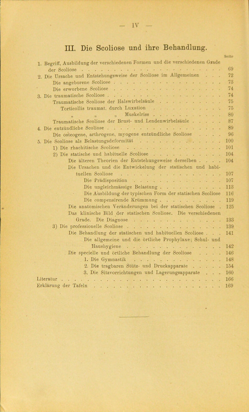 III. Die Scoliose und ihre Behandlung. 1. Begriff, Ausbildung der verschiedenen Formen und die verschiedenen Grade der Scoliose 2. Die Ursache und Entstehungsweise der Scoliose im Allgemeinen . . . Die angeborene Scoliose Die erworbene Scoliose 3. Die traumatische Scoliose Traumatische Scoliose der Halswirbelsäule Torticollis traumat. durch Luxation ,, „ „ Muskelriss Traumatische Scoliose der Brust- und Lendenwirbelsäule 4. Die entzündliche Scoliose Die osteogene, arthrogene, m}'Ogene entzündliche Scoliose . . , , 5. Die Scoliose als Belastungsdeformität 1) Die rhachitische Scoliose 2) Die statische und habituelle Scoliose Die älteren Theorien der Entstehungsweise derselben .... Die Ursachen und die Entwickelung der statischen und habi- tuellen Scoliose Die Prädisposition Die ungleichmässige Belastung Die Ausbildung der typischen Form der statischen Scoliose Die compensirende Krümmung Die anatomischen Veränderungen bei der statischen Scoliose . Das klinische Bild der statischen Scoliose. Die verschiedenen Grade. Die Diagnose 3) Die professionelle Scoliose Die Behandlung der statischen und habituellen Scoliose . . . Die allgemeine und die örtliche Prophylaxe; Schul- und Haushygiene Die specielle und örtliche Behandlung der Scoliose .... 1. Die Gymnastik 2. Die tragbaren Stütz- und Druckapparate 3. Die Sitzvorrichtungen und Lagerungsapparate . . . Literatur Erklärung der Tafeln Seite 69 72 73 74 74 75 75 80 87 89 96 100 101 104 104 107 107 113 116 119 125 133 139 141 142 146 148 154 160 166 169