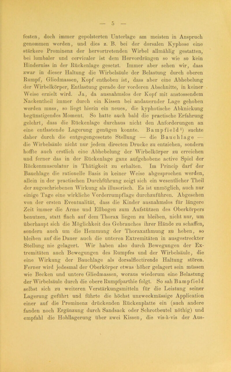 testen, doch immer gej)olsterten Unterlage am meisten in Anspruch genommen Averden, und dies z. B. bei der dorsalen Kyphose eine stärkere Prominenz der hervortretenden Wirbel allmählig gestatten, bei lumbaler und cervicaler ist dem Hervordrängen so wie so kein Hinderniss in der Rückenlage gesetzt. Immer aber sehen wir, dass zwar in dieser Haltung die Wirbelsäule der Belastung durch oberen Rumpf, Gliedmassen, Kopf enthoben ist, dass aber eine Abhebelung der Wirbelkörper, Entlastung gerade der vorderen Abschnitte, in keiner Weise erzielt wird. Ja, da ausnahmslos der Kopf mit anstossendem Nackentheil immer durch ein Kissen bei andauernder Lage gehoben werden muss, so liegt hierin ein neues, die kyphotische Abknickung begünstigendes Moment. So hatte auch bald die practische Erfahrung gelehrt, dass die Rückenlage durchaus nicht den Anforderungen an eine entlastende Lagerung genügen konnte. Bampfield^) suchte daher durch die entgegengesetzte Stellung — die Bauchlage — die Wirbelsäule nicht nur jedem directen Drucke zu entziehen, sondern hoflFte auch erstlich eine Abhebelung der Wirbelkörper zu erreichen und ferner das in der Rückenlage ganz aufgehobene active Spiel der Rückenmusculatur in Thätigkeit zu erhalten. Im Princip darf der Bauchlage die rationelle Basis in keiner Weise abgesprochen werden, allein in der practischen Durchführung zeigt sich ein wesentlicher Theil der zugeschriebenen Wirkung als illusorisch. Es ist unmöglich, auch nur einige Tage eine wirkliche Vorderrumpf läge durchzu führen. Abgesehen von der ersten Eventualität, dass die Kinder ausnahmslos für längere Zeit immer die Arme und Ellbogen zum Aufstützen des Oberkörpers benutzen, statt flach auf dem Thorax liegen zu bleiben, nicht nur, um überhaupt sich die Möglichkeit des Gebrauches ihrer Hände zu schafien, sondern auch um die Hemmung der Thoraxathmung zu heben, so bleiben auf die Dauer auch die unteren Extremitäten in ausgestreckter Stellung nie gelagert. Wir haben also durch Bewegungen der Ex- tremitäten auch Bewegungen des Rumpfes und der Wirbelsäule, die eine Wirkung der Bauchlage als dorsalflectirende Haltung stören. Ferner wird jedesmal der Oberkörper etwas höher gelagert sein müssen wie Becken und untere Gliedmassen, woraus wiederum eine Belastung der Wirbelsäule durch die obere Rumpfparthie folgt. So sah Bampfield selbst sich zu weiteren Verstärkungsmitteln für die Leistung seiner Lagerung geführt und führte die höchst unzweckmässige Application einer auf die Prominenz drückenden Rückenplatte ein (auch andere fanden noch Ergänzung durch Sandsack oder Schrotbeutel nöthig) und empfahl die Hohllagerung über zwei Kissen, die vis-ä-vis der Aus-