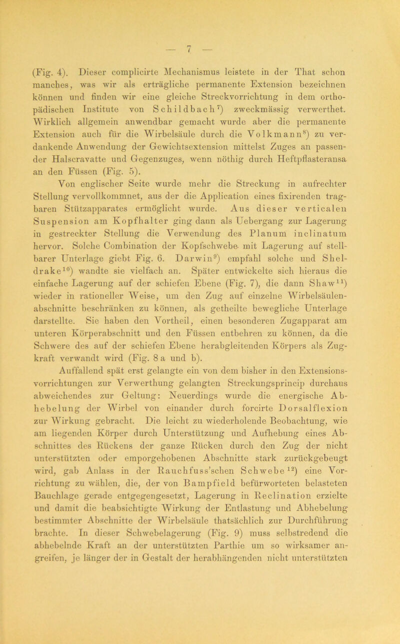 (Fig. 4). Dieser compllcirte Mechanismus leistete in der That schon manches, was wir als erträgliche permanente Extension bezeichnen können und finden wir eine gleiche Streckvorrichtung in dem ortho- pädischen Institute von Schildbach'^) zweckmässig verwerthet. Wirklich allgemein anwendbar gemacht wurde aber die permanente Extension auch für die Wirbelsäule durch die Volkmann*) zu ver- dankende Anwendung der Gewichtsextension mittelst Zuges an passen- der Halscravatte und Gegenzuges, wenn nöthig durch Heftpflasterausa an den Füssen (Fig. 5). Von englischer Seite wurde mehr die Streckung in aufx’echter Stellung vervollkommnet, aus der die Application eines fixirenden trag- baren Stützapparates ermöglicht wurde. Aus dieser verticalen Suspension am Kopfhalter ging dann als Uebergang zur Lagerung in gestreckter Stellung die Verwendung des Planum inclinatum hervor. Solche Combination der Kopfschwebe- mit Lagerung auf stell- barer Unterlage giebt Fig. 6. Darwin®) empfahl solche und Shel- drake^®) wandte sie vielfach an. Später entwickelte sich hieraus die einfache Lagerung auf der schiefen Ebene (Fig. 7), die dann Shaw^^) wieder in rationeller Weise, um den Zug auf einzelne Wirbelsäulen- abschnitte beschränken zu können, als getheilte bewegliche Unterlage darstellte. Sie haben den Vortheil, einen besonderen Zugapparat am unteren Körperabschnitt und den Füssen entbehren zu können, da die Schwere des auf der schiefen Ebene herabgleitenden Körpers als Zug- kraft verwandt wird (Fig. 8 a und b). Auffallend spät erst gelangte ein von dem bisher in den Extensions- vorrichtungen zur Verwerthung gelangten Streckungsprincip durchaus abweichendes zur Geltung: Neuerdings wurde die energische Ab- heb elung der Wirbel von einander durch forcirte Dorsal fl exion zur Wirkung gebracht. Die leicht zu wiederholende Beobachtung, wie am liegenden Körper durch Unterstützung und Aufhebung eines Ab- schnittes des Rückens der ganze Rücken durch den Zug der nicht unterstützten oder emporgehobenen Abschnitte stark zurückgebeugt wird, gab Anlass in der Rauchfuss’schen Schwebe eine Vor- richtung zu wählen, die, der von Bampfield befürworteten belasteten Bauchlage gerade entgegengesetzt, Lagerung in Reclination erzielte und damit die beabsichtigte Wirkung der Entlastung und Abhebelung bestimmter Abschnitte der Wirbelsäule thatsächlich zur Durchführung brachte. In dieser Schwebelagerung (Fig. 9) muss selbstredend die abhebelnde Kraft an der unterstützten Parthie um so wirksamer an- greifen, je länger der in Gestalt der herabhängenden nicht unterstützten