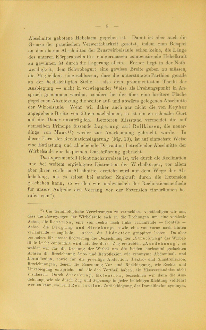 Abschnitte gebotene Hebelarm gegeben ist. Damit ist aber auch die Grenze der practiscben Verwerthbarkeit gesetzt, indem zum Beispiel an den oberen Abschnitten der Brustwirbelsäule schon keine, die Länge des unteren Körperabschnittes einigermassen compensirende Hebelkraft zu gewinnen ist durch die Lagerung allein. Ferner liegt in der Xoth- wendigkeit, dem Schwebegurt eine gewisse Breite geben zu müssen, die Möglichkeit eingescblossen, dass die unterstützten Parthien gerade an der beabsichtigten Stelle — also dem prominentesten Theile der Ausbiegung — nicht in vorwiegender Weise als Drehungspunkt in An- spruch genommen werden, sondern bei der über eine breitere Fläche gegebenen Abknickung die weiter auf- und abwärts gelegenen Abschnitte der Wirbelsäule. Wenn wir daher auch gar nicht die von Reyher angegebene Breite von 20 cm nachahmen, so ist ein zu schmaler Gurt auf die Dauer unzuträglich. Letzteren Missstand vermeidet die auf demselben Principe fussende Lagerung auf Rollkissen, die neuer- dings von Maas^^) wieder zur Anerkennung gebracht wurde. In dieser Form der Reclinationslagerung (Fig. 10), ist auf einfachste Weise eine Entlastung und abhebelnde Distraction betreffender Abschnitte der Wirbelsäule zur bequemen Durchführung gebracht. Da experimentell leicht nachzuweisen ist, wie durch die Reclination eine bei weitem ergiebigere Distraction der Wirbelkörper, vor allem aber ihrer vorderen Abschnitte, erreicht wird auf dem Wege der Ab- hebelung, als es selbst bei starker Zugkraft durch die Extension geschehen kann, so werden wir unabweislich der Reclinationsmethode für unsere Aufgabe den Vorrang vor der Extension einzuräumen be- rufen sein'^). D Um terminologische Verwirrungen zu vermeiden, verständigen wir uns, dass die Bewegungen der Wirbelsäule sich in die Drehungen um eine verticale Achse, die Rotation, eine von rechts nach links verlaufende — frontale — Achse, die Beugung und Streckung, sowie eine von vorne nach hinten verlaufende — sagittale — Achse, die Abduction gruppiren lassen. Da aber besonders für unsere Erörterung die Bezeichnung der „Streckung“ der Wirbel- säule leicht confundirt wird mit der durch Zug erstrebten „Ausdehnung“, so wählen wir für die Drehung der Wirbel um die beiden horizontal gedachten Achsen die Bezeichnung Ante- und RetroÜexion wie synonym: Abdominal- und Dorsalflexion, sowie für die jeweilige Abduction: Dextro- und Sinistroflexion, Bezeichnungen, denen die Benennung Vor- und Rückbiegung, wie Rechts- und Linksbiegung entspricht und die den Vortheil haben, ein Missverständniss nicht zuzulassen. Durch Streckung, Extension, bezeichnen wir dann die Aus- dehnung, wie sie durch Zug und Gegenzug in jeder beliebigen Richtung vollführt ■werden kann, während Reclination, Zurückbiegung, der Dorsalllexion synonym,