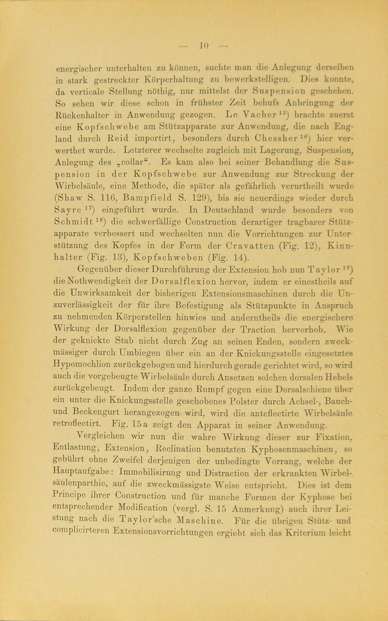 energischer unterlialten zu können, suchte man die Anlegung derselben in stark gestreckter Körperhaltung zu bewerkstelligen. Dies konnte, da verticale Stellung nöthig, nur mittelst der Suspension geschehen. So sehen wir diese schon in frühster Zeit behufs Anbringung der Kückenhalter in Anwendung gezogen. Le Vacher^^) brachte zuerst eine Kopfschwebe am Stützapparate zur Anwendung, die nach Eng- land durch Reid importirt, besonders durch Chessher^®) hier ver- werthet wurde. Letzterer wechselte zugleich mit Lagerung, Suspension, Anlegung des „collar“. Es kam also bei seiner Behandlung die Sus- pension in der Kopfschwebe zur Anwendung zur Streckung der Wirbelsäule, eine Methode, die später als gefährlich verurtheilt wurde (Shaw S. 116, Bampfield S. 129), bis sie neuerdings wieder durch Sayre eingeführt wurde. In Deutschland wurde besonders von Schmidt die schwerfällige Construction derartiger tragbarer Stütz- apparate verbessert und wechselten nun die Vorrichtungen zur Unter- stützung des Kopfes in der Form der Cravatten (Fig. 12), Kinn- halter (Fig. 13), Kopfschweben (Fig. 14). Gegenüber dieser Durchführung der Extension hob nun Taylor ^®) dieNothwendigkeit der Dorsalflexion hervor, indem er einestheils auf die Unwirksamkeit der bisherigen Extensionsmaschinen durch die Un- zuverlässigkeit der für ihre Befestigung als Stützpunkte in Anspruch zu nehmenden Körperstellen hinwies und anderntheils die energischere Wii’kimg der Dorsalflexion gegenüber der Traction hervorhob. Wie der geknickte Stab nicht durch Zug an seinen Enden, sondern zweck- mässiger durch Umbiegen über ein an der Knickungsstelle eingesetztes Hypomochlion zurückgebogenund hierdurch gerade gerichtet wird, so wird auch die vorgebeugte Wirbelsäule durch Ansetzen solchen dorsalen Hebels zurückgebeugt. Indem der ganze Rumpf gegen eine Dorsalschiene über ein unter die Knickungsstelle geschobenes Polster durch Achsel-, Bauch- und Beckengurt herangezogen wird, wird die anteflectirte Wirbelsäule retroflectirt. Fig. 15 a zeigt den Apparat in seiner Anwendung. Vergleichen wir nun die wahre Wirkung dieser zur Fixation, Entlastung, Extension, Reclination benutzten Kyphosenmaschinen, so gebührt ohne Zweifel derjenigen der unbedingte Vorrang, welche der Hauptaufgabe: Immobilisirung und Distraction der erkrankten Wirbel- säulenparthie, auf die zweckmässigste Weise entspricht. Dies ist dem Principe ihrer Construction und für manche Formen der Kvphose bei entsprechender Modification (vergl. S. 15 Anmerkung) auch ihrer Lei- stung nach die Taylor’sche Maschine. Für die übrigen Stütz- und complicirteren Extensionsvorrichtungen ergiebt sich das Kriterium leicht