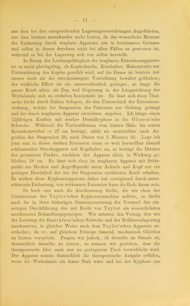 aus dem bei den entspreclienden Lageriiugsvorrichtungen Angeführten, nur dass letztere ausnahmslos mehr leisten, da das wesentliche Moment der Entlastung durch tragbare Apparate nur in bestimmten Grenzen und selbst in diesen durchaus nicht bei allen Fällen zu gewinnen ist, während es bei der Lagerung sich von selbst herstellt. In Bezug der Leistungsfähigkeit der tragbaren Extensionsapparate ist es meist gleichgültig, ob Kopfschwebe, Kinnhalter, Halscravatte zur Unterstützung des Kopfes gewählt wird, auf die Dauer ist letztere mir immer noch als die zweckmässigste Vorrichtung bewährt geblieben; der wirkliche Effect ist ein ausserordentlich geringer, so lange die ganze Kraft allein als Zug und Gegenzug in der Längsrichtung der Wirbelsäule sich zu entfalten beschränkt ist. Es lässt sich diese That- sache leicht durch Zahlen belegen, die den Unterschied der Extensions- wirkung, welche bei Suspension des Patienten zur Geltung gelangt und der durch tragbaren Apparat erreichten angeben. Ich hänge einen 12jährigen Knaben mit starker Dorsalkyphose in die Glisson’sche Schwebe. Während die Verticaldistanz vom letzten Hals- bis ersten Kreuzbeinwirbel = 27 cm beträgt, zählt sie unmittelbar nach An- greifen der Suspension 29, nach Dauer von 5 Minuten 32. Lege ich jetzt nun in dieser starken Extension einen so weit herstellbar überall schliessenden Streckapparat mit Kopfhalter an, so beträgt die Distanz der genannten Punkte, nachdem der Apparat allein in Wirkung ge- blieben, 28 cm. Es lässt sich eben im tragbaren Apparat mit Stütz- punkt am Becken und Angriffspunkt unter Achseln und Kopf nur ein geringer Bruchtheil der bei der Suspension entfalteten Kraft erhalten. Es wirken diese Kyphosenapparate daher nur corrigirend durch unter- stützende Entlastung, von wirksamer Extension kann die Rede kaum sein. So hoch nun auch die Anerkennung bleibt, die wir eben der Construction der Taylor'sehen Kyphosenmaschine zollten, so bleibt auch ihr in ihrer bisherigen Zusammensetzung der Vorwurf der ein- seitigen Durchführung des mit Recht von Taylor als wesentlichsten anerkannten Behandlungsprincipes. Wir müssten den Vorzug, den wir der Leistung der Rauchfuss’schen Schwebe und der Rollkissenlagerung zuerkannten, in gleicher Weise auch dem Taylor'sehen Apparate zu- ertheilen, da er, auf gleichem Principe fussend, mechanisch Gleiches zu leisten verspricht. Fragen wir jedoch, ob derselbe im Stande ist, thatsächlich dasselbe zu leisten, so müssen wir gestehen, dass die therapeutische Idee auch nur zu geringerem Theil verwirklicht wird. Der Apparat müsste thatsächlich die therapeutische Aufgabe erfüllen^ wenn die Wirbelsäule ein fester Stab wäre und bei der Kyphose nur