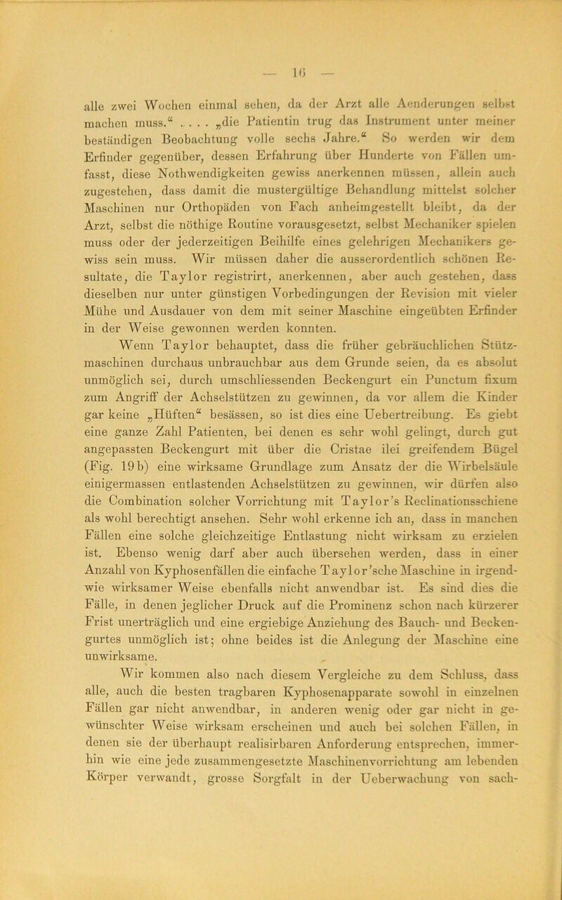 10 alle zwei Wochen einmal sehen, da der Arzt alle Aenderungen seihst machen muss.“ .... „die Patientin trug das Instrument unter meiner beständigen Beobachtung volle sechs Jahre.“ So werden wir dem Erfinder gegenüber, dessen Erfahrung über Hunderte von Fällen um- fasst, diese Nothwendigkeiten gewiss anerkennen müssen, allein auch zugestehen, dass damit die mustergültige Behandlung mittelst solcher Maschinen nur Orthopäden von Fach anheimgestellt bleibt, da der Arzt, selbst die nöthige Routine vorausgesetzt, selbst Mechaniker spielen muss oder der jederzeitigen Beihilfe eines gelehrigen Mechanikers ge- wiss sein muss. Wir müssen daher die ausserordentlich schönen Re- sultate, die Taylor registrirt, anerkennen, aber auch gestehen, dass dieselben nur unter günstigen Vorbedingungen der Revision mit vieler Mühe und Ausdauer von dem mit seiner Maschine eingeübten Erfinder in der Weise gewonnen werden konnten. Wenn Taylor behauptet, dass die früher gebräuchlichen Stütz- maschinen durchaus unbrauchbar aus dem Grunde seien, da es absolut unmöglich sei, durch umschliessenden Beckengurt ein Punctum fixura zum Angriff der Achselstützen zu gewinnen, da vor allem die Kinder gar keine „Hüften“ besässen, so ist dies eine Uebertreibimg. Es giebt eine ganze Zahl Patienten, bei denen es sehr wohl gelingt, durch gut angepassten Beckengurt mit über die Cristae ilei greifendem Bügel (Fig. 19 b) eine wirksame Grundlage zum Ansatz der die Wirbelsäule einigermassen entlastenden Achselstützen zu gewinnen, wir dürfen also die Combination solcher Vorrichtung mit Taylor’s Reclinationsschiene als wohl berechtigt ansehen. Sehr wohl erkenne ich an, dass in manchen Fällen eine solche gleichzeitige Entlastung nicht wirksam zu erzielen ist. Ebenso wenig darf aber auch übersehen werden, dass in einer Anzahl von Kyphosenfällen die einfache Taylor’sche Maschine in irgend- wie wirksamer Weise ebenfalls nicht anwendbar ist. Es sind dies die Fälle, in denen jeglicher Druck auf die Prominenz schon nach kürzerer Frist unerträglich und eine ergiebige Anziehung des Bauch- und Becken- gurtes unmöglich ist; ohne beides ist die Anlegung der Maschine eine unwirksame. Wir kommen also nach diesem Vergleiche zu dem Schluss, dass alle, auch die besten tragbaren Kyphosenapparate sowohl in einzelnen Fällen gar nicht anwendbar, in anderen wenig oder gar nicht in ge- wünschter Weise wirksam erscheinen und auch bei solchen Fällen, in denen sie der überhaupt realisirbaren Anforderung entsprechen, immer- hin wie eine jede zusammengesetzte Maschinenvorrichtung am lebenden Körper verwandt, grosse Sorgfalt in der Ueberwachung von sach-