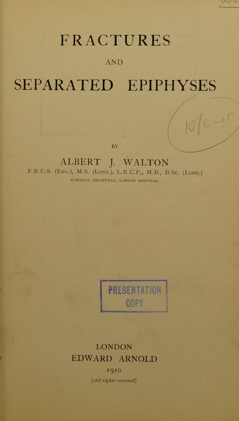 FRACTURES AND SEPARATED EPIPHYSES BY ALBERT J. WALTON F.R.C.S. (Eng.), M.S. (Lond.), L.R.C.P., M.B., B.Sc, (Lond.) SURGICAL REGISTRAR, LONDON HOSPITAL PRESENTATION COPY LONDON EDWARD ARNOLD 1910 [A ll rights resemed'l