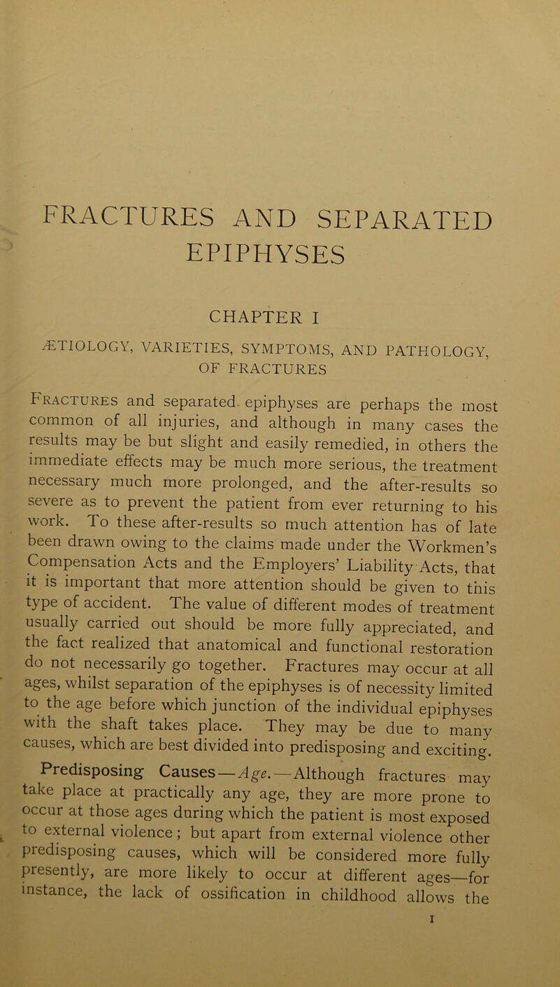 FRACTURES AND SEPARATED EPIPHYSES CHAPTER I ETIOLOGY, VARIETIES, SYMPTOMS, AND PATHOLOGY, OF FRACTURES Fractures and separated-epiphyses are perhaps the most common of all injuries, and although in many cases the results may be but slight and easily remedied, in others the immediate effects may be much more serious, the treatment necessary much more prolonged, and the after-results so severe as to prevent the patient from ever returning to his work. To these after-results so much attention has of late been drawn owing to the claims made under the Workmen’s Compensation Acts and the Employers’ Liability Acts, that it is important that more attention should be given to this type of accident. The value of different modes of treatment usually carried out should be more fully appreciated, and the fact realized that anatomical and functional restoration do not necessarily go together. Fractures may occur at all ages, whilst separation of the epiphyses is of necessity limited to the age before which junction of the individual epiphyses with the shaft takes place. They may be due to many causes, which are best divided into predisposing and exciting. Predisposing Causes—Age.—Although fractures may take place at practically any age, they are more prone to occur at those ages during which the patient is most exposed to external violence; but apart from external violence other predisposing causes, which will be considered more fully presently, are more likely to occur at different ages—for instance, the lack of ossification in childhood allows the