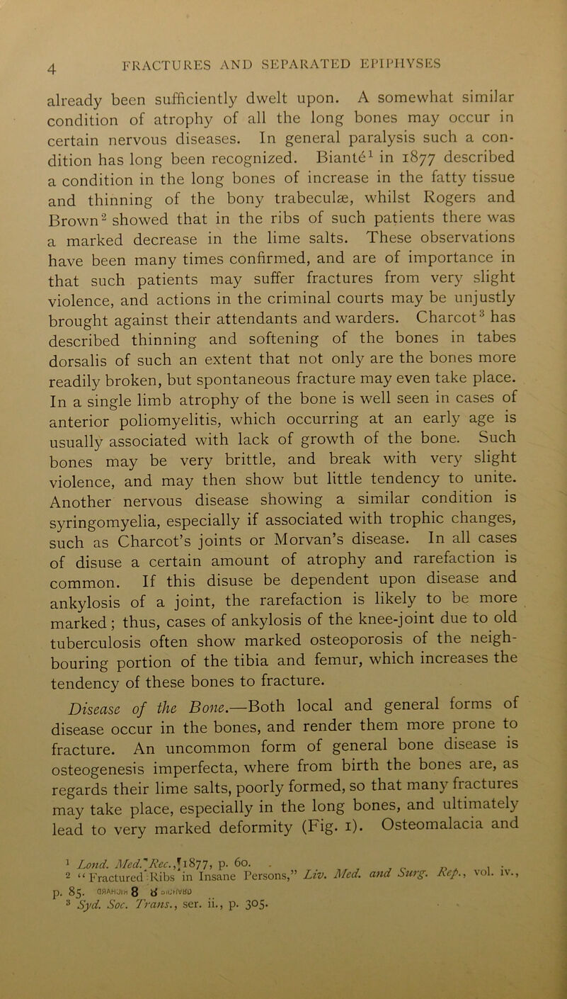 already been sufficiently dwelt upon. A somewhat similar condition of atrophy of all the long bones may occur in certain nervous diseases. In general paralysis such a con- dition has long been recognized. Biante^ in 1877 described a condition in the long bones of increase in the fatty tissue and thinning of the bony trabeculae, whilst Rogers and Brown 2 showed that in the ribs of such patients there was a marked decrease in the lime salts. These observations have been many times confirmed, and are of importance in that such patients may suffer fractures from very slight violence, and actions in the criminal courts may be unjustly brought against their attendants and warders. Charcot^ has described thinning and softening of the bones in tabes dorsalis of such an extent that not only are the bones more readily broken, but spontaneous fracture may even take place. In a single limb atrophy of the bone is well seen in cases of anterior poliomyelitis, which occurring at an early age is usually associated with lack of growth of the bone. Such bones may be very brittle, and break with very slight violence, and may then show but little tendency to unite. Another nervous disease showing a similar condition is syringomyelia, especially if associated with trophic changes, such as Charcot’s joints or Morvan’s disease. In all cases of disuse a certain amount of atrophy and rarefaction is common. If this disuse be dependent upon disease and ankylosis of a joint, the rarefaction is likely to be more marked; thus, cases of ankylosis of the knee-joint due to old tuberculosis often show marked osteoporosis of the neigh- bouring portion of the tibia and femur, which increases the tendency of these bones to fracture. Disease of the Bone.—Both local and general forms of disease occur in the bones, and render them more prone to fracture. An uncommon form of general bone disease is osteogenesis imperfecta, where from birth the bones are, as regards their lime salts, poorly formed, so that many fractures may take place, especially in the long bones, and ultimately lead to very marked deformity (Fig. i). Osteomalacia and 1 Loud. MedrRec.\\'i^l, p. 60. . . ^ o r> .. . 1 • - 2 “ FracturecTRibs in Insane Persons,” Liv. Med. and Sttrg. Rep., vol. iv., p. 85. OflAHUIX 8 d OICUVBD 3 Syd. Soc. Trans., ser. ii,, p. 305.