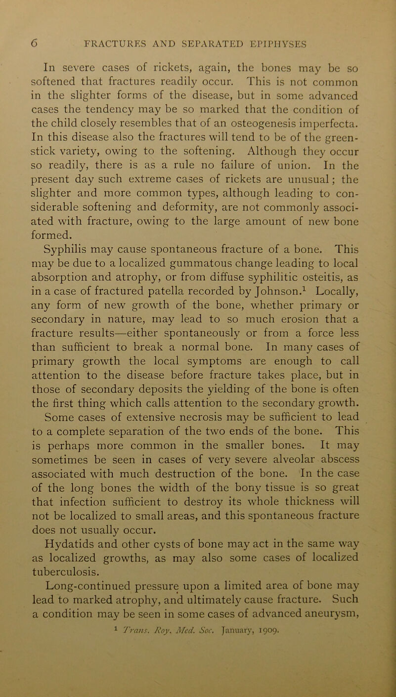 In severe cases of rickets, again, the bones may be so softened that fractures readily occur. This is not common in the slighter forms of the disease, but in some advanced cases the tendency may be so marked that the condition of the child closely resembles that of an osteogenesis imperfecta. In this disease also the fractures will tend to be of the green- stick variety, owing to the softening. Although they occur so readily, there is as a rule no failure of union. In the present day such extreme cases of rickets are unusual; the slighter and more common types, although leading to con- siderable softening and deformity, are not commonly associ- ated with fracture, owing to the large amount of new bone formed. Syphilis may cause spontaneous fracture of a bone. This may be due to a localized gummatous change leading to local absorption and atrophy, or from diffuse syphilitic osteitis, as in a case of fractured patella recorded by Johnson.^ Locally, any form of new growth of the bone, whether primary or secondary in nature, may lead to so much erosion that a fracture results—either spontaneously or from a force less than sufficient to break a normal bone. In many cases of primary growth the local symptoms are enough to call attention to the disease before fracture takes place, but in those of secondary deposits the yielding of the bone is often the first thing which calls attention to the secondary growth. Some cases of extensive necrosis may be sufficient to lead to a complete separation of the two ends of the bone. This is perhaps more common in the smaller bones. It may sometimes be seen in cases of very severe alveolar abscess associated with much destruction of the bone. In the case of the long bones the width of the bony tissue is so great that infection sufficient to destroy its whole thickness will not be localized to small areas, and this spontaneous fracture does not usually occur. Hydatids and other cysts of bone may act in the same way as localized growths, as may also some cases of localized tuberculosis. Long-continued pressure upon a limited area of bone may lead to marked atrophy, and ultimately cause fracture. Such a condition may be seen in some cases of advanced aneurysm, 1 Trans. Roy. J\Icd. Soc. January, 1909.
