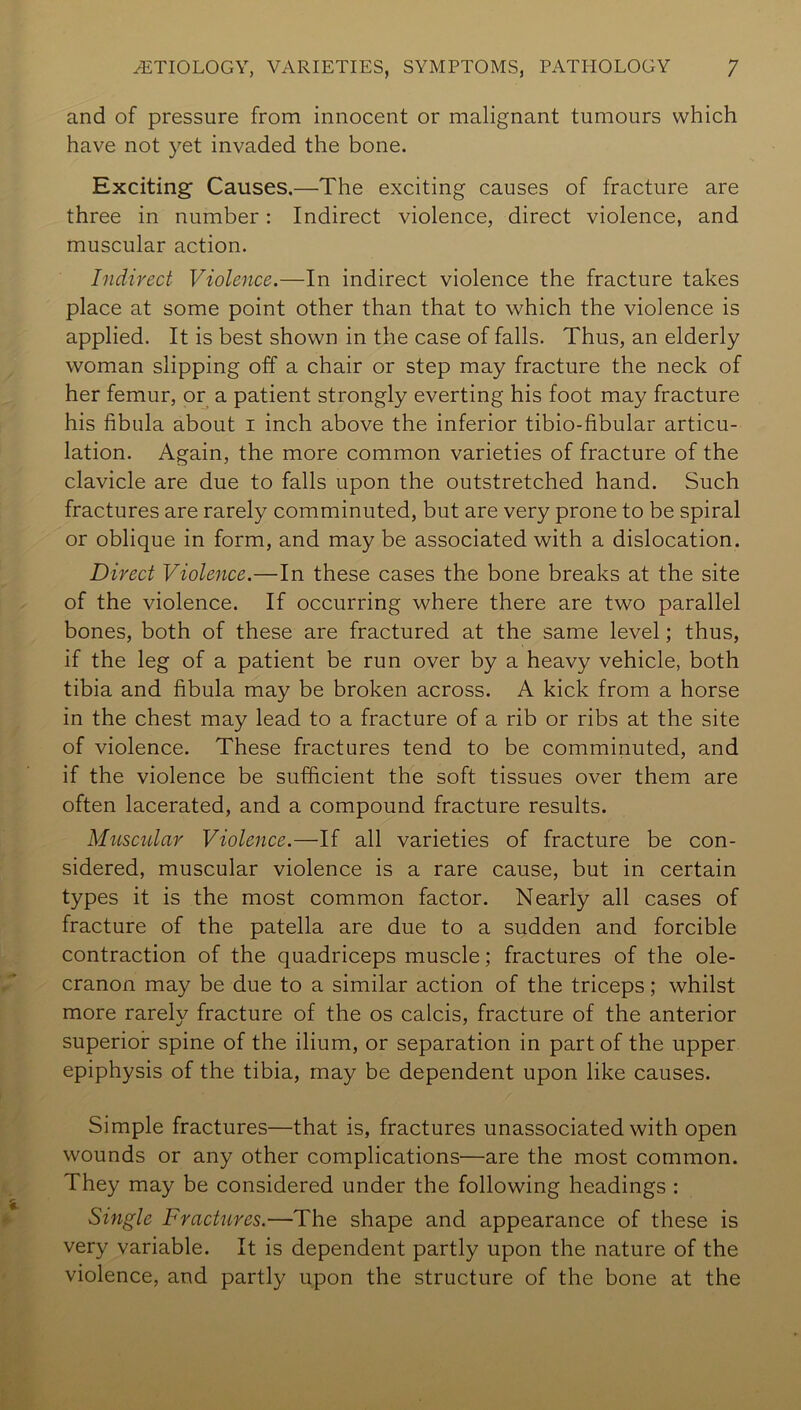 and of pressure from innocent or malignant tumours which have not yet invaded the bone. Exciting Causes.—The exciting causes of fracture are three in number: Indirect violence, direct violence, and muscular action. Indirect Violence.—In indirect violence the fracture takes place at some point other than that to which the violence is applied. It is best shown in the case of falls. Thus, an elderly woman slipping off a chair or step may fracture the neck of her femur, or a patient strongly everting his foot may fracture his fibula about i inch above the inferior tibio-fibular articu- lation. Again, the more common varieties of fracture of the clavicle are due to falls upon the outstretched hand. Such fractures are rarely comminuted, but are very prone to be spiral or oblique in form, and may be associated with a dislocation. Direct Violence.—In these cases the bone breaks at the site of the violence. If occurring where there are two parallel bones, both of these are fractured at the same level; thus, if the leg of a patient be run over by a heavy vehicle, both tibia and fibula may be broken across. A kick from a horse in the chest may lead to a fracture of a rib or ribs at the site of violence. These fractures tend to be comminuted, and if the violence be sufficient the soft tissues over them are often lacerated, and a compound fracture results. Musctdar Violence.—If all varieties of fracture be con- sidered, muscular violence is a rare cause, but in certain types it is the most common factor. Nearly all cases of fracture of the patella are due to a sudden and forcible contraction of the quadriceps muscle; fractures of the ole- cranon may be due to a similar action of the triceps; whilst more rarely fracture of the os calcis, fracture of the anterior superior spine of the ilium, or separation in part of the upper epiphysis of the tibia, may be dependent upon like causes. Simple fractures—that is, fractures unassociated with open wounds or any other complications—are the most common. They may be considered under the following headings : Single Fractures.—The shape and appearance of these is very variable. It is dependent partly upon the nature of the violence, and partly upon the structure of the bone at the