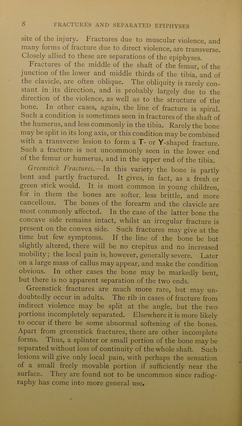 site of the injury. Fractures due to muscular violence, and many forms of fracture due to direct violence, are transverse. Closely allied to these are separations of the epiphyses. Fractures of the middle of the shaft of the femur, of the junction of the lower and middle thirds of the tibia, and of the clavicle, are often oblique. The obliquity is rarely con- stant in its direction, and is probably largely due to the direction of the violence, as well as to the structure of the bone. In other cases, again, the line of fracture is spiral. Such a condition is sometimes seen in fractures of the shaft of the humerus, and less commonly in the tibia. Rarely the bone may be split in its long axis, or this condition may be combined with a transverse lesion to form a T- or Y-shaped fracture. Such a fracture is not uncommonly seen in the lower end of the femur or humerus, and in the upper end of the tibia. Greenstick Fractures.—In this variety the bone is partly bent and partly fractured. It gives, in fact, as a fresh or green stick would. It is most common in young children, for in them the bones are softer, less brittle, and more cancellous. The bones of the forearm and the clavicle are most commonly affected. In the case of the latter bone the concave side remains intact, whilst an irregular fracture is present on the convex side. Such fractures may give at the time but few symptoms. If the line of the bone be but slightly altered, there will be no crepitus and no increased mobility; the local pain is, however, generally severe. Later on a large mass of callus may appear, and make the condition obvious. In other cases the bone may be markedly bent, but there is no apparent separation of the two ends. Greenstick fractures are much more rare, but may un- doubtedly occur in adults. The rib in cases of fracture from indirect violence may be split at the angle, but the two portions incompletely separated. Elsewhere it is more likely to occur if there be some abnormal softening of the bones. Apart from greenstick fractures, there are other incomplete forms. Thus, a splinter or small portion of the bone may be separated without loss of continuity of the whole shaft. Such lesions will give only local pain, with perhaps the sensation of a small freely movable portion if sufficiently near the surface. They are found not to be uncommon since radiog- raphy has come into more general use.