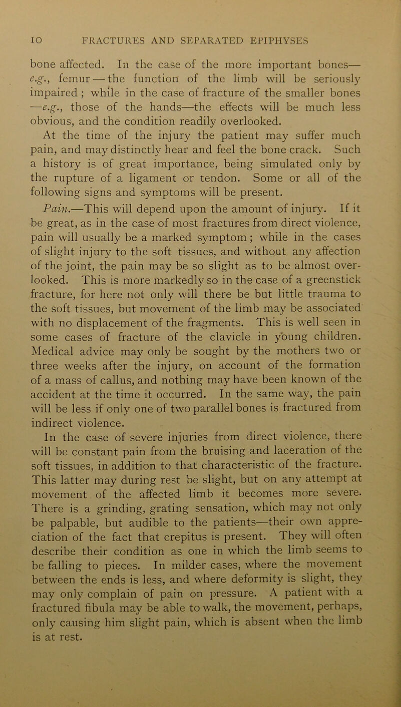 bone affected. In the case of the more important bones— e.g., femur — the function of the limb will be seriously impaired ; while in the case of fracture of the smaller bones —e.g., those of the hands—the effects will be much less obvious, and the condition readily overlooked. At the time of the injury the patient may suffer much pain, and may distinctly hear and feel the bone crack. Such a history is of great importance, being simulated only by the rupture of a ligament or tendon. Some or all of the following signs and symptoms will be present. Pain.—This will depend upon the amount of injury. If it be great, as in the case of most fractures from direct violence, pain will usually be a marked symptom ; while in the cases of slight injury to the soft tissues, and without any affection of the joint, the pain may be so slight as to be almost over- looked. This is more markedly so in the case of a greenstick fracture, for here not only will there be but little trauma to the soft tissues, but movement of the limb may be associated with no displacement of the fragments. This is well seen in some cases of fracture of the clavicle in young children. Medical advice may only be sought by the mothers two or three weeks after the injury, on account of the formation of a mass of callus, and nothing may have been known of the accident at the time it occurred. In the same way, the pain will be less if only one of two parallel bones is fractured from indirect violence. In the case of severe injuries from direct violence, there will be constant pain from the bruising and laceration of the soft tissues, in addition to that characteristic of the fracture. This latter may during rest be slight, but on any attempt at movement of the affected limb it becomes more severe. There is a grinding, grating sensation, which may not only be palpable, but audible to the patients—their own appre- ciation of the fact that crepitus is present. They will often describe their condition as one in which the limb seems to be falling to pieces. In milder cases, where the movement between the ends is less, and where deformity is slight, they may only complain of pain on pressure. A patient with a fractured fibula may be able to walk, the movement, perhaps, only causing him slight pain, which is absent when the limb is at rest.