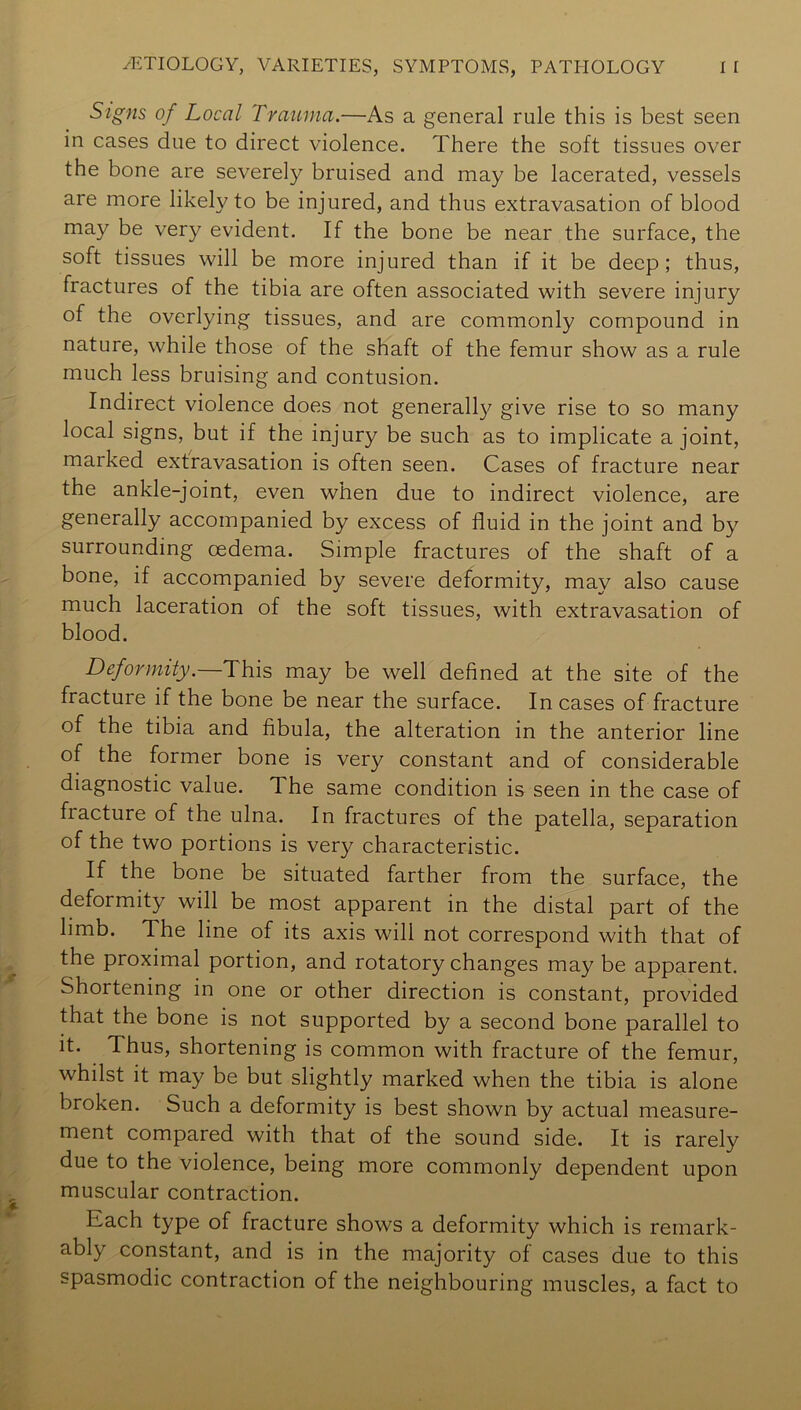 Sigfis of Local Trauma.—As a general rule this is best seen in cases due to direct violence. There the soft tissues over the bone are severely bruised and may be lacerated, vessels are more likely to be injured, and thus extravasation of blood may be very evident. If the bone be near the surface, the soft tissues will be more injured than if it be deep; thus, fractures of the tibia are often associated with severe injury of the overlying tissues, and are commonly compound in nature, while those of the shaft of the femur show as a rule much less bruising and contusion. Indirect violence does not generall}^ give rise to so many local signs, but if the injury be such as to implicate a joint, marked extravasation is often seen. Cases of fracture near the ankle-joint, even when due to indirect violence, are generally accompanied by excess of fluid in the joint and by surrounding oedema. Simple fractures of the shaft of a bone, if accompanied by severe deformity, may also cause much laceration of the soft tissues, with extravasation of blood. Deformity.—This may be well defined at the site of the fracture if the bone be near the surface. In cases of fracture of the tibia and fibula, the alteration in the anterior line of the former bone is very constant and of considerable diagnostic value. The same condition is seen in the case of fracture of the ulna. In fractures of the patella, separation of the two portions is very characteristic. If the bone be situated farther from the surface, the deformity will be most apparent in the distal part of the limb. The line of its axis will not correspond with that of the proximal portion, and rotatory changes may be apparent. Shortening in one or other direction is constant, provided that the bone is not supported by a second bone parallel to it. Thus, shortening is common with fracture of the femur, whilst it may be but slightly marked when the tibia is alone broken. Such a deformity is best shown by actual measure- ment compared with that of the sound side. It is rarely due to the violence, being more commonly dependent upon muscular contraction. Each type of fracture shows a deformity which is remark- ably constant, and is in the majority of cases due to this spasmodic contraction of the neighbouring muscles, a fact to