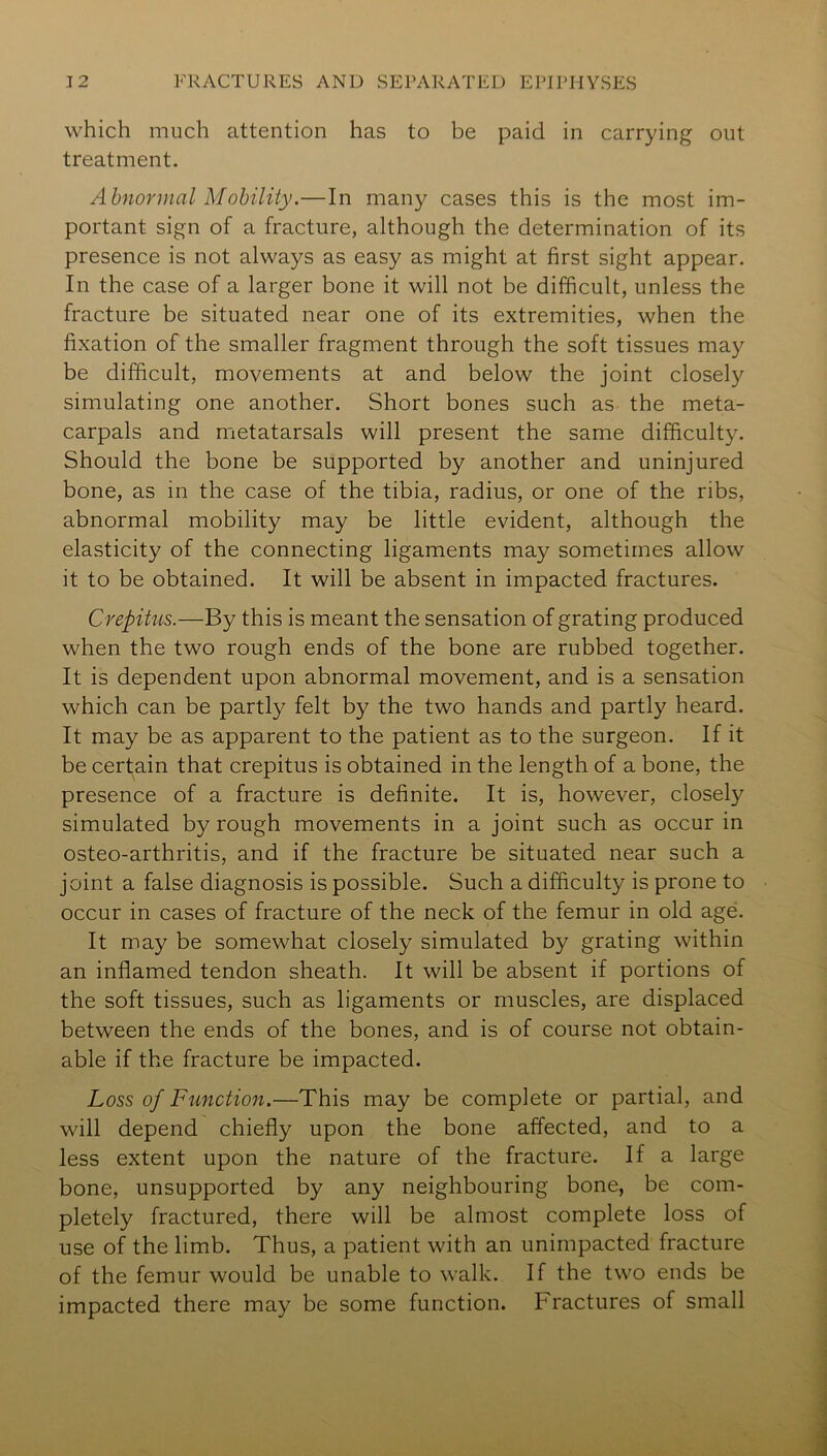 which much attention has to be paid in carrying out treatment. Abnormal Mobility.—In many cases this is the most im- portant sign of a fracture, although the determination of its presence is not always as easy as might at first sight appear. In the case of a larger bone it will not be difficult, unless the fracture be situated near one of its extremities, when the fixation of the smaller fragment through the soft tissues may be difficult, movements at and below the joint closely simulating one another. Short bones such as the meta- carpals and metatarsals will present the same difficulty. Should the bone be supported by another and uninjured bone, as in the case of the tibia, radius, or one of the ribs, abnormal mobility may be little evident, although the elasticity of the connecting ligaments may sometimes allow it to be obtained. It will be absent in impacted fractures. Crepitus.—By this is meant the sensation of grating produced when the two rough ends of the bone are rubbed together. It is dependent upon abnormal movement, and is a sensation which can be partly felt by the two hands and partly heard. It may be as apparent to the patient as to the surgeon. If it be certain that crepitus is obtained in the length of a bone, the presence of a fracture is definite. It is, however, closely simulated by rough movements in a joint such as occur in osteo-arthritis, and if the fracture be situated near such a joint a false diagnosis is possible. Such a difficulty is prone to occur in cases of fracture of the neck of the femur in old age. It may be somewhat closely simulated by grating within an inflamed tendon sheath. It will be absent if portions of the soft tissues, such as ligaments or muscles, are displaced between the ends of the bones, and is of course not obtain- able if the fracture be impacted. Loss of Function.—This may be complete or partial, and will depend chiefly upon the bone affected, and to a less extent upon the nature of the fracture. If a large bone, unsupported by any neighbouring bone, be com- pletely fractured, there will be almost complete loss of use of the limb. Thus, a patient with an unimpacted fracture of the femur would be unable to walk. If the two ends be impacted there may be some function. Fractures of small