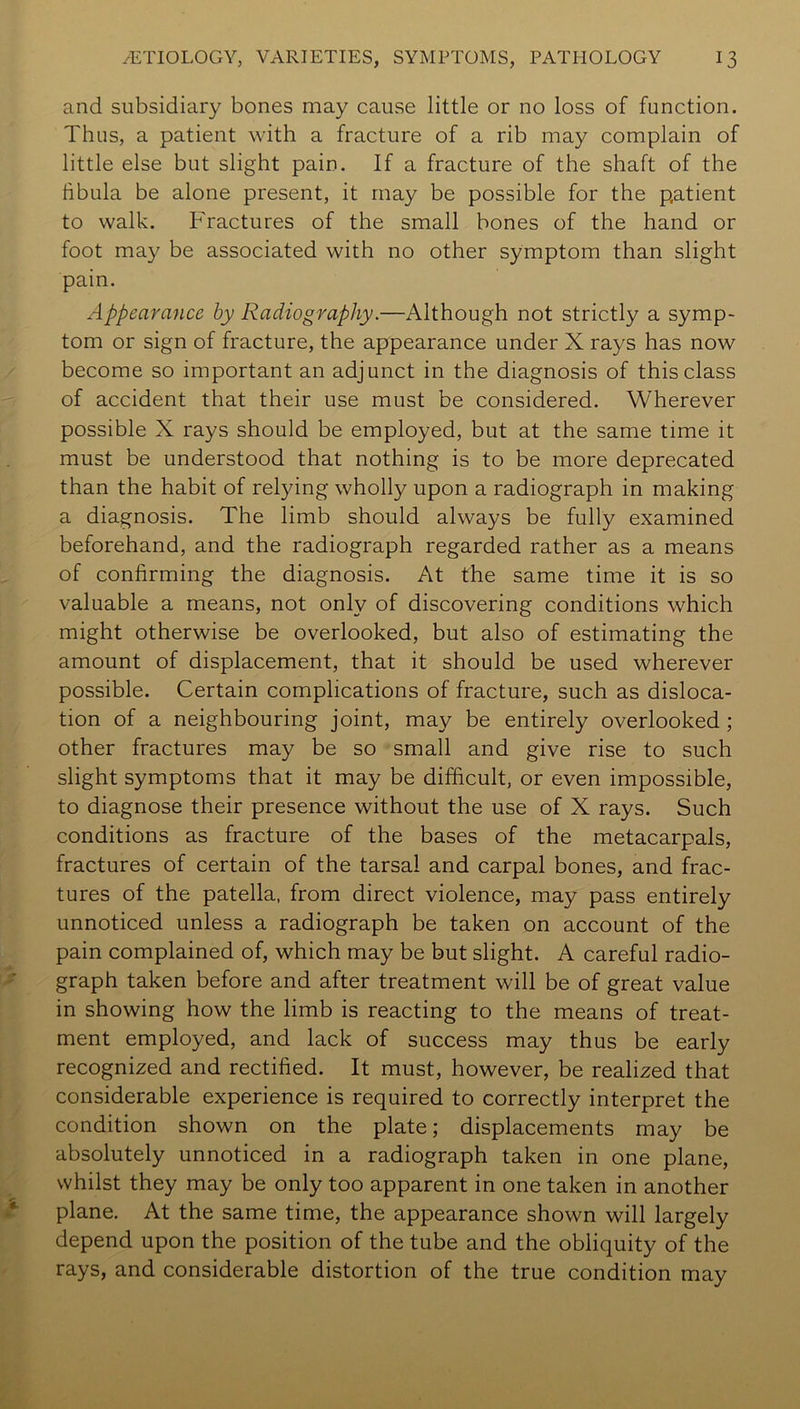 and subsidiary bones may cause little or no loss of function. Thus, a patient with a fracture of a rib may complain of little else but slight pain. If a fracture of the shaft of the fibula be alone present, it may be possible for the patient to walk. Fractures of the small bones of the hand or foot ma}^ be associated with no other symptom than slight pain. Appearance by Radiography.—Although not strictly a symp- tom or sign of fracture, the appearance under X rays has now become so important an adjunct in the diagnosis of this class of accident that their use must be considered. Wherever possible X rays should be employed, but at the same time it must be understood that nothing is to be more deprecated than the habit of relying wholly upon a radiograph in making a diagnosis. The limb should always be fully examined beforehand, and the radiograph regarded rather as a means of confirming the diagnosis. At the same time it is so valuable a means, not only of discovering conditions which might otherwise be overlooked, but also of estimating the amount of displacement, that it should be used wherever possible. Certain complications of fracture, such as disloca- tion of a neighbouring joint, may be entirely overlooked; other fractures may be so small and give rise to such slight symptoms that it may be difficult, or even impossible, to diagnose their presence without the use of X rays. Such conditions as fracture of the bases of the metacarpals, fractures of certain of the tarsal and carpal bones, and frac- tures of the patella, from direct violence, may pass entirely unnoticed unless a radiograph be taken on account of the pain complained of, which may be but slight. A careful radio- graph taken before and after treatment will be of great value in showing how the limb is reacting to the means of treat- ment employed, and lack of success may thus be early recognized and rectified. It must, however, be realized that considerable experience is required to correctly interpret the condition shown on the plate; displacements may be absolutely unnoticed in a radiograph taken in one plane, whilst they may be only too apparent in one taken in another plane. At the same time, the appearance shown will largely depend upon the position of the tube and the obliquity of the rays, and considerable distortion of the true condition may