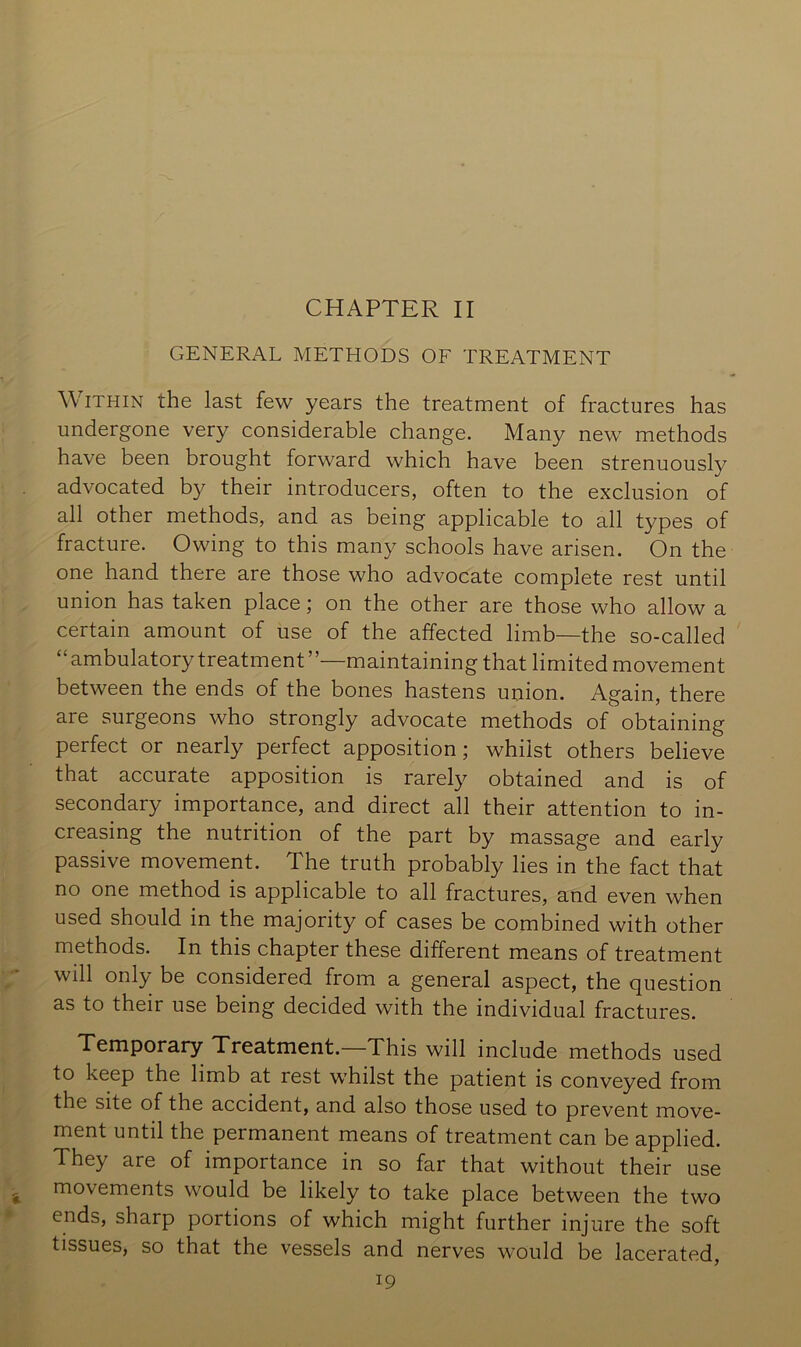 CHAPTER II GENERAL METHODS OF TREATMENT \ViTHiN the last few years the treatment of fractures has undergone very considerable change. Many new methods have been brought forward which have been strenuously advocated by their introducers, often to the exclusion of all other methods, and as being applicable to all types of fracture. Owing to this many schools have arisen. On the one hand there are those who advocate complete rest until union has taken place; on the other are those who allow a certain amount of use of the affected limb—the so-called “ ambulatory treatment’’—maintaining that limited movement between the ends of the bones hastens union. Again, there are surgeons who strongly advocate methods of obtaining perfect or nearly perfect apposition; whilst others believe that accurate apposition is rarely obtained and is of secondary importance, and direct all their attention to in- creasing the nutrition of the part by massage and early passive movement. The truth probably lies in the fact that no one method is applicable to all fractures, and even when used should in the majority of cases be combined with other methods. In this chapter these different means of treatment will only be considered from a general aspect, the question as to their use being decided with the individual fractures. Temporary Treatment.—This will include methods used to keep the limb at rest whilst the patient is conveyed from the site of the accident, and also those used to prevent move- ment until the permanent means of treatment can be applied. They are of importance in so far that without their use movements would be likely to take place between the two ends, sharp portions of which might further injure the soft tissues, so that the vessels and nerves would be lacerated,