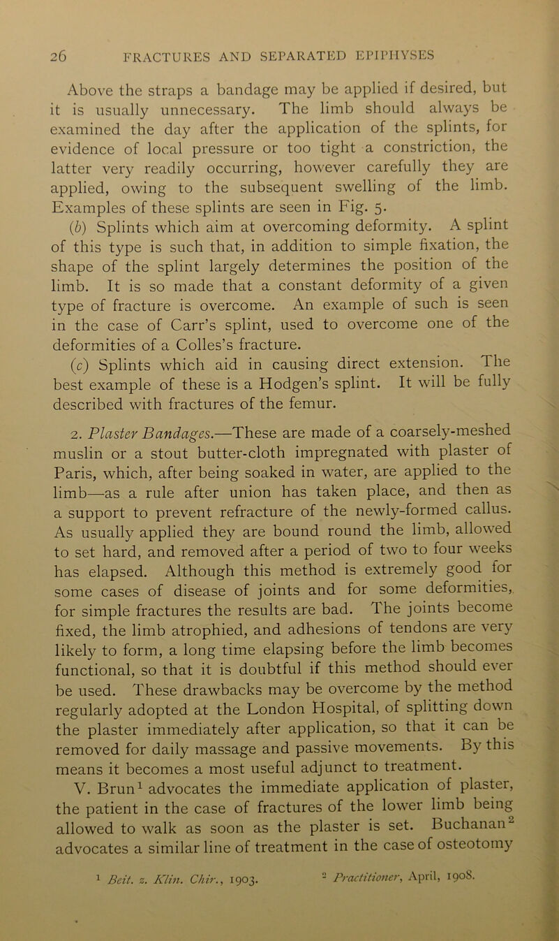 Above the straps a bandage may be applied if desired, but it is usually unnecessary. The limb should always be examined the day after the application of the splints, for evidence of local pressure or too tight a constriction, the latter very readily occurring, however carefully they are applied, owing to the subsequent swelling of the limb. Examples of these splints are seen in Fig. 5. (b) Splints which aim at overcoming deformity. A splint of this type is such that, in addition to simple fixation, the shape of the splint largely determines the position of the limb. It is so made that a constant deformity of a given type of fracture is overcome. An example of such is seen in the case of Carr’s splint, used to overcome one of the deformities of a Colles’s fracture. (c) Splints which aid in causing direct extension. The best example of these is a Hodgen’s splint. It will be fully described with fractures of the femur. 2. Plaster Bandages.—These are made of a coarsely-meshed muslin or a stout butter-cloth impregnated with plaster of Paris, which, after being soaked in water, are applied to the limb—as a rule after union has taken place, and then as a support to prevent refracture of the newly-formed callus. As usually applied they are bound round the limb, allow'ed to set hard, and removed after a period of two to four weeks has elapsed. Although this method is extremely good for some cases of disease of joints and for some deformities,, for simple fractures the results are bad. The joints become fixed, the limb atrophied, and adhesions of tendons are very likely to form, a long time elapsing before the limb becomes functional, so that it is doubtful if this method should ever be used. These drawbacks may be overcome by the method regularly adopted at the London Hospital, of splitting down the plaster immediately after application, so that it can be removed for daily massage and passive movements. By this means it becomes a most useful adjunct to treatment. V. Brun^ advocates the immediate application of plaster, the patient in the case of fractures of the lower limb being allowed to walk as soon as the plaster is set. Buchanan^ advocates a similar line of treatment in the case of osteotomy ^ Beit. z. Klin. Chir., 1903. - Practitioner., April, 1908.