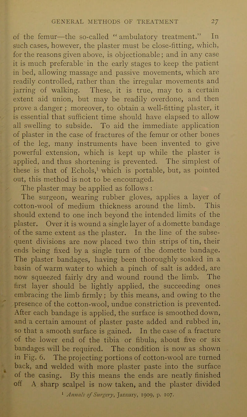 of the femur—the so-called “ ambulatory treatment.” In such cases, however, the plaster must be close-fitting, which, for the reasons given above, is objectionable; and in any case it is much preferable in the early stages to keep the patient in bed, allowing massage and passive movements, which are readily controlled, rather than the irregular movements and jarring of walking. These, it is true, may to a certain extent aid union, but may be readily overdone, and then prove a danger ; moreover, to obtain a well-fitting plaster, it is essential that sufficient time should have elapsed to allow all swelling to subside. To aid the immediate application of plaster in the case of fractures of the femur or other bones of the leg, many instruments have been invented to give powerful extension, which is kept up while the plaster is applied, and thus shortening is prevented. The simplest of these is that of Echols,^ which is portable, but, as pointed out, this method is not to be encouraged. The plaster may be applied as follows : The surgeon, wearing rubber gloves, applies a layer of cotton-wool of medium thickness around the limb. This should extend to one inch beyond the intended limits of the plaster. Over it is wound a single layer of a domette bandage of the same extent as the plaster. In the line of the subse- quent divisions are now placed two thin strips of tin, their ends being fixed by a single turn of the domette bandage. The plaster bandages, having been thoroughly soaked in a basin of warm water to which a pinch of salt is added, are now squeezed fairly dry and wound round the limb. The first layer should be lightly applied, the succeeding ones embracing the limb firmly; by this means, and owing to the presence of the cotton-wool, undue constriction is prevented. After each bandage is applied, the surface is smoothed down, and a certain amount of plaster paste added and rubbed in, so that a smooth surface is gained. In the case of a fracture of the lower end of the tibia or fibula, about five or six bandages will be required. The condition is now as shown in Fig, 6. The projecting portions of cotton-wool are turned back, and welded with more plaster paste into the surface of the casing. By this means the ends are neatly finished off A sharp scalpel is now taken, and the plaster divided ^ Annals of Surgery, Januaiy, 1909, p. 107.