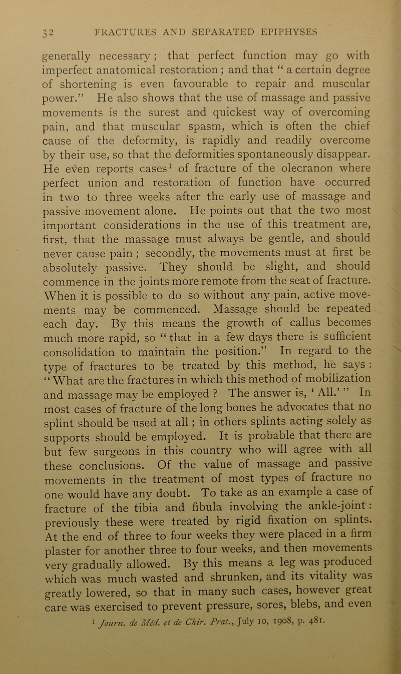 generally necessary; that perfect function may go with imperfect anatomical restoration ; and that “ a certain degree of shortening is even favourable to repair and muscular power.” He also shows that the use of massage and passive movements is the surest and quickest way of overcoming pain, and that muscular spasm, which is often the chief cause of the deformity, is rapidly and readily overcome by their use, so that the deformities spontaneously disappear. He even reports cases^ of fracture of the olecranon where perfect union and restoration of function have occurred in two to three weeks after the early use of massage and passive movement alone. He points out that the two most important considerations in the use of this treatment are, first, that the massage must always be gentle, and should never cause pain; secondly, the movements must at first be absolutely passive. They should be slight, and should commence in the joints more remote from the seat of fracture. When it is possible to do so without any pain, active move- ments may be commenced. Massage should be repeated each day. By this means the growth of callus becomes much more rapid, so “ that in a few days there is sufficient consolidation to maintain the position.” In regard to the type of fractures to be treated by this method, he says : “ What are the fractures in which this method of mobilization and massage may be employed ? The answer is, ‘ AIL’ ” In most cases of fracture of the long bones he advocates that no splint should be used at all; in others splints acting solely as supports should be employed. It is probable that there are but few surgeons in this country who will agree with all these conclusions. Of the value of massage and passive movements in the treatment of most types of fracture no one would have any doubt. To take as an example a case of fracture of the tibia and fibula involving the ankle-joint: previously these were treated by rigid fixation on splints. At the end of three to four weeks they were placed in a firm plaster for another three to four weeks, and then movements very gradually allowed. By this means a leg was produced which was much wasted and shrunken, and its vitality was greatly lowered, so that in many such cases, however great care was exercised to prevent pressure, sores, blebs, and even J Journ. de Mtfd. et de Chir. Pra(., July lO, 1908, p. 481.