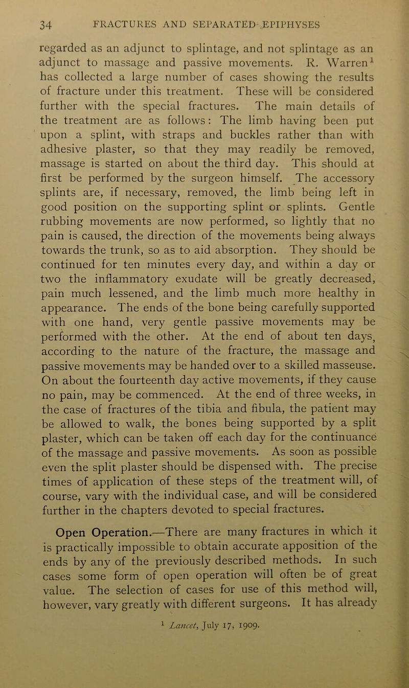 regarded as an adjunct to splintage, and not splintage as an adjunct to massage and passive movements. R. Warren^ has collected a large number of cases showing the results of fracture under this treatment. These will be considered further with the special fractures. The main details of the treatment are as follows: The limb having been put upon a splint, with straps and buckles rather than with adhesive plaster, so that they may readily be removed, massage is started on about the third day. This should at first be performed by the surgeon himself. The accessory splints are, if necessary, removed, the limb being left in good position on the supporting splint or splints. Gentle rubbing movements are now performed, so lightly that no pain is caused, the direction of the movements being always towards the trunk, so as to aid absorption. They should be continued for ten minutes every day, and within a day or two the inflammatory exudate will be greatly decreased, pain much lessened, and the limb much more healthy in appearance. The ends of the bone being carefully supported with one hand, very gentle passive movements may be performed with the other. At the end of about ten days, according to the nature of the fracture, the massage and passive movements may be handed over to a skilled masseuse. On about the fourteenth day active movements, if they cause no pain, may be commenced. At the end of three weeks, in the case of fractures of the tibia and fibula, the patient may be allowed to walk, the bones being supported by a split plaster, which can be taken off each day for the continuance of the massage and passive movements. As soon as possible even the split plaster should be dispensed with. The precise times of application of these steps of the treatment will, of course, vary with the individual case, and will be considered further in the chapters devoted to special fractures. Open Operation.—There are many fractures in which it is practically impossible to obtain accurate apposition of the ends by any of the previously described methods. In such cases some form of open operation will often be of great value. The selection of cases for use of this method will, however, vary greatly with different surgeons. It has already ^ Lancet, July 17, I9°9-