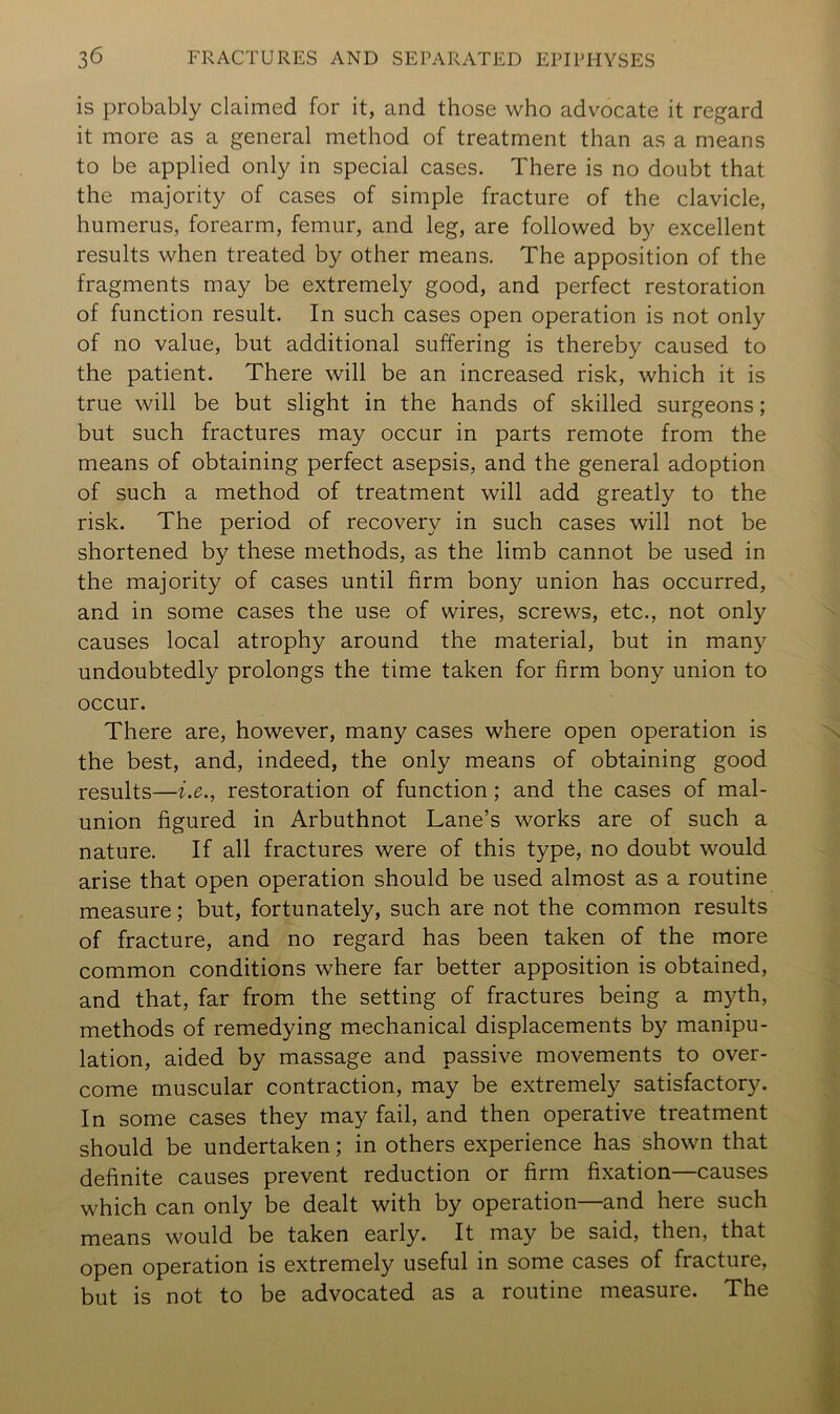 is probably claimed for it, and those who advocate it regard it more as a general method of treatment than as a means to be applied only in special cases. There is no doubt that the majority of cases of simple fracture of the clavicle, humerus, forearm, femur, and leg, are followed by excellent results when treated by other means. The apposition of the fragments may be extremely good, and perfect restoration of function result. In such cases open operation is not only of no value, but additional suffering is thereby caused to the patient. There will be an increased risk, which it is true will be but slight in the hands of skilled surgeons; but such fractures may occur in parts remote from the means of obtaining perfect asepsis, and the general adoption of such a method of treatment will add greatly to the risk. The period of recovery in such cases will not be shortened by these methods, as the limb cannot be used in the majority of cases until firm bony union has occurred, and in some cases the use of wires, screws, etc., not only causes local atrophy around the material, but in man}'^ undoubtedly prolongs the time taken for firm bony union to occur. There are, however, many cases where open operation is the best, and, indeed, the only means of obtaining good results—i.e., restoration of function; and the cases of mal- union figured in Arbuthnot Lane’s works are of such a nature. If all fractures were of this type, no doubt would arise that open operation should be used almost as a routine measure; but, fortunately, such are not the common results of fracture, and no regard has been taken of the more common conditions where far better apposition is obtained, and that, far from the setting of fractures being a myth, methods of remedying mechanical displacements by manipu- lation, aided by massage and passive movements to over- come muscular contraction, may be extremely satisfactory. In some cases they may fail, and then operative treatment should be undertaken; in others experience has shown that definite causes prevent reduction or firm fixation—causes which can only be dealt with by operation—and here such means would be taken early. It may be said, then, that open operation is extremely useful in some cases of fracture, but is not to be advocated as a routine measure. The