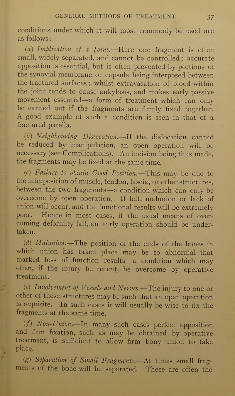 conditions under which it will most commonly be used are as follows: (d) Implication of a Joint.—Here one fragment is often small, widely separated, and cannot be controlled; accurate apposition is essential, but is often prevented by portions of the synovial membrane or capsule being interposed between the fractured surfaces; whilst extravasation of blood within the joint tends to cause ankylosis, and makes early passive movement essential—a form of treatment which can only be carried out if the fragments are firmly fixed together. A good example of such a condition is seen in that of a fractured patella. {h) Neighbouring Dislocation.—If the dislocation cannot be reduced by manipulation, an open operation will be necessary (see Complications). An incision being thus made, the fragments may be fixed at the same time. (c) Failure to obtain Good Position.—This may be due to the interposition of muscle, tendon, fascia, or other structures, between the two fragments—a condition which can only be overcome by open operation. If left, malunion or lack of union will occur, and the functional results will be extremely poor. Hence in most cases, if the usual means of over- coming deformity fail, an early operation should be under- taken. {d) Malunion.—The position of the ends of the bones in which union has taken place may be so abnormal that marked loss of function results—a condition which may often, if the injury be recent, be overcome by operative treatment. {e) Involvement of Vessels and Nerves.—The injury to one or other of these structures may be such that an open operation is requisite. In such cases it will usually be wise to fix the fragments at the same time. (/) Non-Union.—In many such cases perfect apposition and firm fixation, such as may be obtained by operative treatment, is sufficient to allow firm bony union to take place. ig) Separation of Small Fragments.—At times small frag- ments of the bone will be separated. These are often the