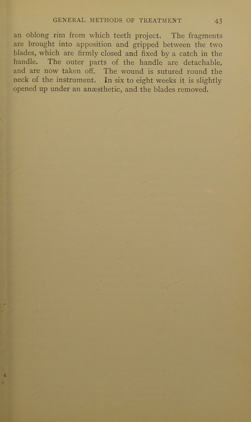 an oblong rim from which teeth project. The fragments are brought into apposition and gripped between the two blades, which are firmly closed and fixed by a catch in the handle. The outer parts of the handle are detachable, and are now taken off. The wound is sutured round the neck of the instrument. In six to eight weeks it is slightly opened up under an anaesthetic, and the blades removed.