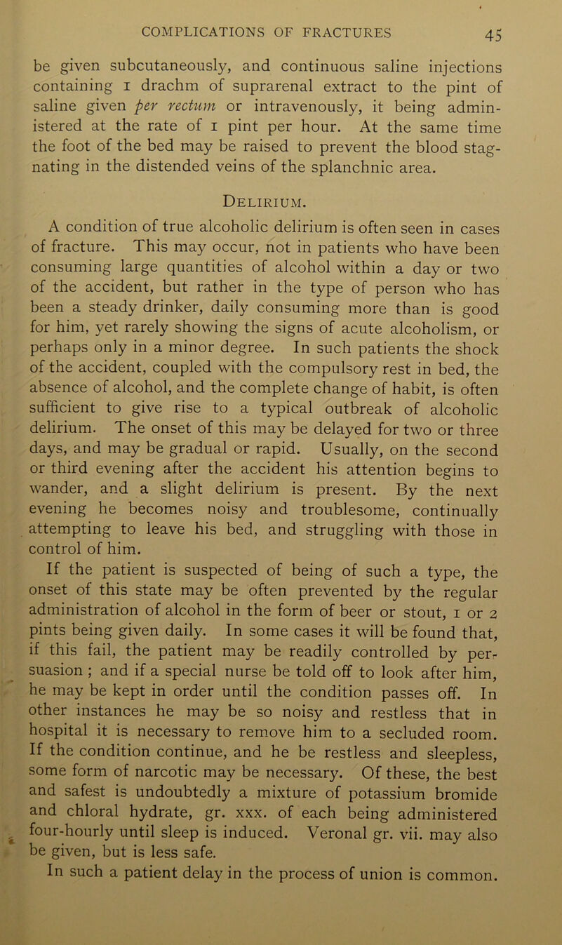 be given subcutaneously, and continuous saline injections containing i drachm of suprarenal extract to the pint of saline given per rectum or intravenously, it being admin- istered at the rate of i pint per hour. At the same time the foot of the bed may be raised to prevent the blood stag- nating in the distended veins of the splanchnic area. Delirium. A condition of true alcoholic delirium is often seen in cases of fracture. This may occur, not in patients who have been consuming large quantities of alcohol within a day or two of the accident, but rather in the type of person who has been a steady drinker, daily consuming more than is good for him, yet rarely showing the signs of acute alcoholism, or perhaps only in a minor degree. In such patients the shock of the accident, coupled with the compulsory rest in bed, the absence of alcohol, and the complete change of habit, is often sufficient to give rise to a typical outbreak of alcoholic delirium. The onset of this may be delayed for two or three days, and may be gradual or rapid. Usually, on the second or third evening after the accident his attention begins to wander, and a slight delirium is present. By the next evening he becomes noisy and troublesome, continually attempting to leave his bed, and struggling with those in control of him. If the patient is suspected of being of such a type, the onset of this state may be often prevented by the regular administration of alcohol in the form of beer or stout, i or 2 pints being given daily. In some cases it will be found that, if this fail, the patient may be readily controlled by per- suasion ; and if a special nurse be told off to look after him, he may be kept in order until the condition passes off. In other instances he may be so noisy and restless that in hospital it is necessary to rem.ove him to a secluded room. If the condition continue, and he be restless and sleepless, some form of narcotic may be necessary. Of these, the best and safest is undoubtedly a mixture of potassium bromide and chloral hydrate, gr. xxx. of each being administered four-hourly until sleep is induced. Veronal gr. vii. may also be given, but is less safe. In such a patient delay in the process of union is common.