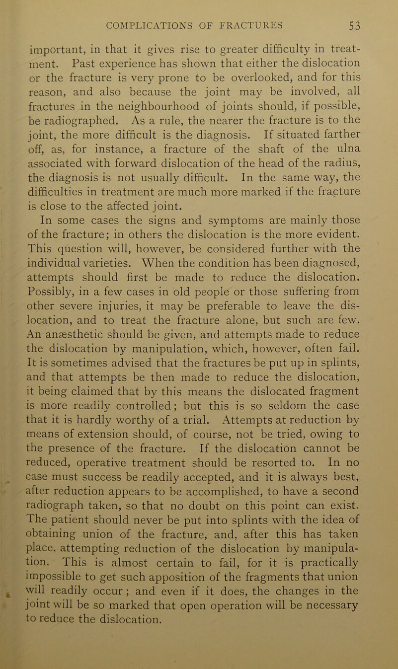 important, in that it gives rise to greater difficulty in treat- ment. Past experience has shown that either the dislocation or the fracture is very prone to be overlooked, and for this reason, and also because the joint may be involved, all fractures in the neighbourhood of joints should, if possible, be radiographed. As a rule, the nearer the fracture is to the joint, the more difficult is the diagnosis. If situated farther off, as, for instance, a fracture of the shaft of the ulna associated with forward dislocation of the head of the radius, the diagnosis is not usually difficult. In the same way, the difficulties in treatment are much more marked if the fracture is close to the affected joint. In some cases the signs and symptoms are mainly those of the fracture; in others the dislocation is the more evident. This question will, however, be considered further with the individual varieties. When the condition has been diagnosed, attempts should first be made to reduce the dislocation. Possibly, in a few cases in old people or those suffering from other severe injuries, it may be preferable to leave the dis- location, and to treat the fracture alone, but such are few. An anaesthetic should be given, and attempts made to reduce the dislocation by manipulation, which, however, often fail. It is sometimes advised that the fractures be put up in splints, and that attempts be then made to reduce the dislocation, it being claimed that by this means the dislocated fragment is more readily controlled; but this is so seldom the case that it is hardly worthy of a trial. Attempts at reduction by means of extension should, of course, not be tried, owing to the presence of the fracture. If the dislocation cannot be reduced, operative treatment should be resorted to. In no case must success be readily accepted, and it is always best, after reduction appears to be accomplished, to have a second radiograph taken, so that no doubt on this point can exist. The patient should never be put into splints with the idea of obtaining union of the fracture, and, after this has taken place, attempting reduction of the dislocation by manipula- tion. This is almost certain to fail, for it is practically impossible to get such apposition of the fragments that union will readily occur; and even if it does, the changes in the joint will be so marked that open operation will be necessary to reduce the dislocation.