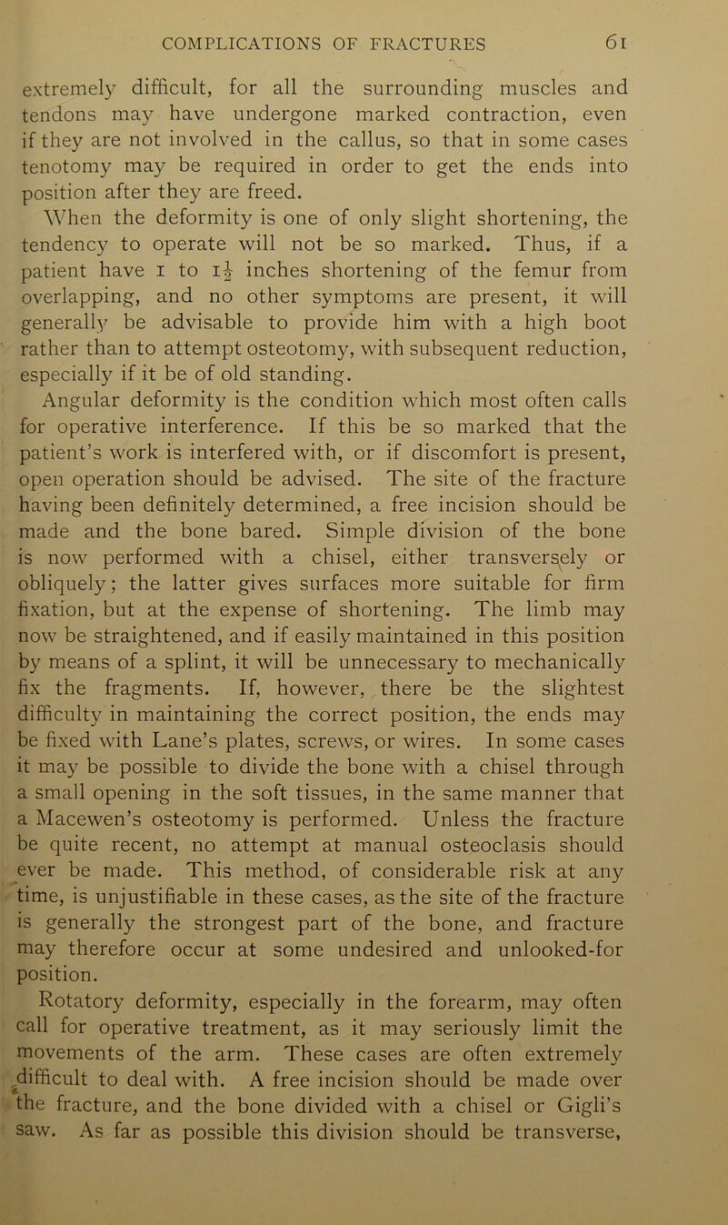 extremely difficult, for all the surrounding muscles and tendons may have undergone marked contraction, even if they are not involved in the callus, so that in some cases tenotomy may be required in order to get the ends into position after they are freed. When the deformity is one of only slight shortening, the tendency to operate will not be so marked. Thus, if a patient have i to i|- inches shortening of the femur from overlapping, and no other symptoms are present, it will generall3'’ be advisable to provide him with a high boot rather than to attempt osteotomy, with subsequent reduction, especially if it be of old standing. Angular deformity is the condition which most often calls for operative interference. If this be so marked that the patient’s work is interfered with, or if discomfort is present, open operation should be advised. The site of the fracture having been definitely determined, a free incision should be made and the bone bared. Simple division of the bone is now performed with a chisel, either transversely or obliquely; the latter gives surfaces more suitable for firm fixation, but at the expense of shortening. The limb may now be straightened, and if easily maintained in this position by means of a splint, it will be unnecessary to mechanically fix the fragments. If, however, there be the slightest difficulty in maintaining the correct position, the ends may be fixed with Lane’s plates, screws, or wires. In some cases it may be possible to divide the bone with a chisel through a small opening in the soft tissues, in the same manner that a Macewen’s osteotomy is performed. Unless the fracture be quite recent, no attempt at manual osteoclasis should ever be made. This method, of considerable risk at any time, is unjustifiable in these cases, as the site of the fracture is generally the strongest part of the bone, and fracture may therefore occur at some undesired and unlooked-for position. Rotatory deformity, especially in the forearm, may often call for operative treatment, as it may seriously limit the movements of the arm. These cases are often extremely ^difficult to deal with. A free incision should be made over the fracture, and the bone divided with a chisel or Gigli’s saw. As far as possible this division should be transverse,