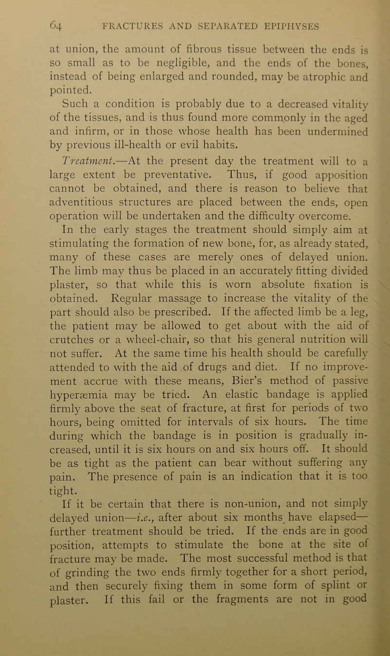 at union, the amount of fibrous tissue between the ends is so small as to be negligible, and the ends of the bones, instead of being enlarged and rounded, may be atrophic and pointed. Such a condition is probably due to a decreased vitality of the tissues, and is thus found more commonly in the aged and infirm, or in those whose health has been undermined by previous ill-health or evil habits. Treatment.—At the present day the treatment will to a large extent be preventative. Thus, if good apposition cannot be obtained, and there is reason to believe that adventitious structures are placed between the ends, open operation will be undertaken and the difficulty overcome. In the early stages the treatment should simply aim at stimulating the formation of new bone, for, as already stated, many of these cases are merely ones of delayed union. The limb may thus be placed in an accurately fitting divided plaster, so that while this is worn absolute fixation is obtained. Regular massage to increase the vitality of the part should also be prescribed. If the affected limb be a leg, the patient may be allowed to get about with the aid of crutches or a wheel-chair, so that his general nutrition will not suffer. At the same time his health should be carefully attended to with the aid of drugs and diet. If no improve- ment accrue with these means. Bier’s method of passive hyperasmia may be tried. An elastic bandage is applied firmly above the seat of fracture, at first for periods of two hours, being omitted for intervals of six hours. The time during which the bandage is in position is gradually in- creased, until it is six hours on and six hours off. It should be as tight as the patient can bear without suffering any pain. The presence of pain is an indication that it is too tight. If it be certain that there is non-union, and not simply delayed union—i.e., after about six months^ have elapsed— further treatment should be tried. If the ends are in good position, attempts to stimulate the bone at the site of fracture may be made. The most successful method is that of grinding the two ends firmly together for a short period, and then securely fixing them in some form of splint or plaster. If this fail or the fragments are not in good