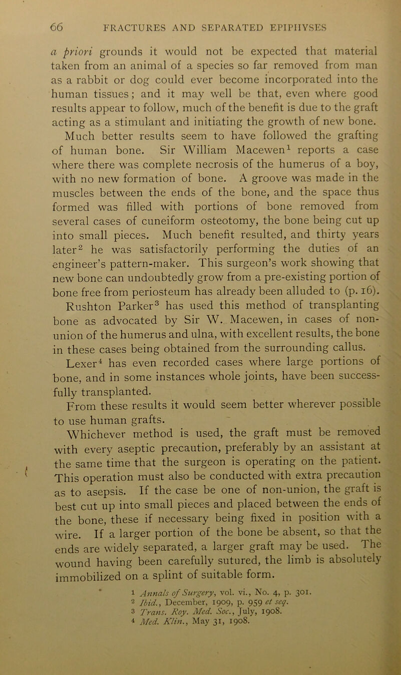 a priori grounds it would not be expected that material taken from an animal of a species so far removed from man as a rabbit or dog could ever become incorporated into the human tissues; and it may well be that, even where good results appear to follow, much of the benefit is due to the graft acting as a stimulant and initiating the growth of new bone. Much better results seem to have followed the grafting of human bone. Sir William Macewen^ reports a case where there was complete necrosis of the humerus of a boy, with no new formation of bone. A groove was made in the muscles between the ends of the bone, and the space thus formed was filled with portions of bone removed from several cases of cuneiform osteotomy, the bone being cut up into small pieces. Much benefit resulted, and thirty years later 2 he was satisfactorily performing the duties of an engineer’s pattern-maker. This surgeon’s work showing that new bone can undoubtedly grow from a pre-existing portion of bone free from periosteum has already been alluded to (p. i6). Rushton Parker^ has used this method of transplanting bone as advocated by Sir W. Macewen, in cases of non- union of the humerus and ulna, with excellent results, the bone in these cases being obtained from the surrounding callus. Lexerhas even recorded cases where large portions of bone, and in some instances whole joints, have been success- fully transplanted. From these results it would seem better wherever possible to use human grafts. Whichever method is used, the graft must be removed with every aseptic precaution, preferably by an assistant at the same time that the surgeon is operating on the patient. This operation must also be conducted with extra precaution as to asepsis. If the case be one of non-union, the graft is best cut up into small pieces and placed between the ends of the bone, these if necessary being fixed in position with a wire. If a larger portion of the bone be absent, so that the ends are widely separated, a larger graft may be used. The wound having been carefully sutured, the limb is absolutely immobilized on a splint of suitable form. * 1 Annals of Surgery, vol. vi., No. 4, p. 301. 2 Ibid., December, 1909, p. 959 3 Trans. Toy. Med. Soc., July, 1908. 4 Med. Klin., May 31, 1908.